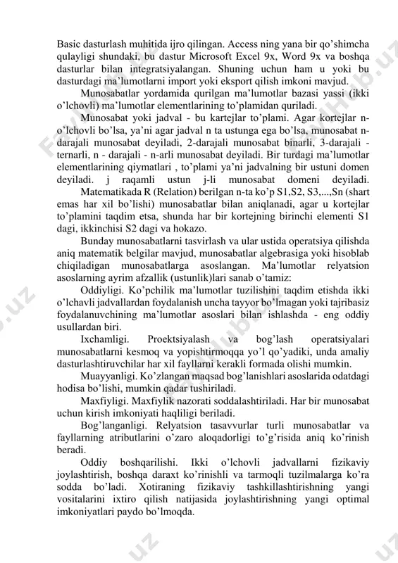 orida qayd qilganimizdek) deyiladi. mazkur tizimlar bir vaqtning o’zida bir necha foydalanuvchiga xizmat ko’rsata oladi, ya’ni ma’lumotlardan bir vaqtda bir necha kishining foydalanishi mumkin. bunday mbbtlarni tashkil qilishda yuqori darajadagi dasturlash tillari: clipper, paradox, foxpro lar mavjud. bunday mbbtlardan windows muhitida ishlash imkoniyatiga ega microsoft works 3.0, yangi texnologiya asosida ishlay oladigan «klient – server»-sql windows solo kabilarni keltirish mumkin. ammo, bu tillarda ishlab chiqilgan mbbt juda qimmat bo’lgani uchun microsoft firmasi microsoft offise tarkibida (kichik va o’rta biznes xodimlari uchun juda qulay bo’lgan va birmuncha arzon) microsoft access (access 2.0 va access-9x) ni ishlab chiqib amaliyotga tadbiq qildi. access dasturi visual basic dasturlash muhitida ijro qilingan. access ning yana bir qo’shimcha qulayligi shundaki, bu dastur microsoft excel 9x, word 9x va boshqa dasturlar bilan integratsiyalangan. shuning uchun ham u yoki bu dasturdagi ma’lumotlarni import yoki eksport qilish imkoni mavjud. munosabatlar yordamida qurilgan ma’lumotlar bazasi yassi (ikki o’lchovli) ma’lumotlar elementlarining …