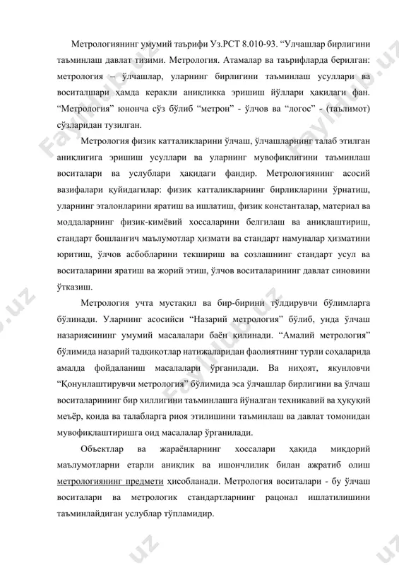 вазифалари 2. метрологиянинг асосий тушунчалари 3. замонавий метрологиянинг ривожланиш тарихи метрологиянинг умумий таърифи уз.рст 8.010-93. “улчашлар бирлигини таъминлаш давлат тизими. метрология. атамалар ва таърифларда берилган: метрология – ўлчашлар, уларнинг бирлигини таъминлаш усуллари ва воситалшари ҳамда керакли аниқликка эришиш йўллари ҳақидаги фан. “метрология” юнонча сўз бўлиб “метрон” - ўлчов ва “логос” - (таълимот) сўзларидан тузилган. метрология физик катталикларини ўлчаш, ўлчашларнинг талаб этилган аниқлигига эришиш усуллари ва уларнинг мувофиқлигини таъминлаш воситалари ва услублари ҳақидаги фандир. метрологиянинг асосий вазифалари қуйидагилар: физик катталикларнинг бирликларини ўрнатиш, уларнинг эталонларини яратиш ва ишлатиш, физик константалар, материал ва моддаларнинг физик-кимёвий хоссаларини белгилаш ва аниқлаштириш, стандарт бошланғич маълумотлар ҳизмати ва стандарт намуналар ҳизматини юритиш, ўлчов асбобларини текшириш ва созлашнинг стандарт усул ва воситаларини яратиш ва жорий этиш, ўлчов воситаларининг давлат синовини ўтказиш. метрология учта мустақил ва бир-бирини тўлдирувчи бўлимларга бўлинади. уларнинг асосийси “назарий метрология” бўлиб, унда ўлчаш назариясининг умумий масалалари баён қилинади. “амалий метрология” бўлимида назарий тадқиқотлар натижаларидан фаолиятнинг …