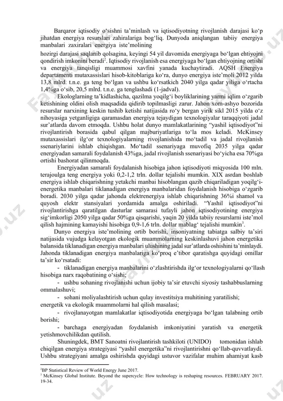 * 10-8 t.n.e. 2012 yil amaldagi, 2020-2040 yillar uchun prognoz ko‘rsatkichlar. barqaror iqtisodiy o‘sishni ta’minlash va iqtisodiyotning rivojlanish darajasi ko‘p jihatdan energiya resurslari zahiralariga bog‘liq. dunyoda aniqlangan tabiiy energiya manbalari zaxiralari energiya iste’molining hozirgi darajasi saqlanib qolsagina, keyingi 54 yil davomida energiyaga bo‘lgan ehtiyojni qondirish imkonini beradi[footnoteref:2]. iqtisodiy rivojlanish esa energiyaga bo‘lgan ehtiyojning ortishi va energiya tanqisligi muammosi xavfini yanada kuchaytiradi. aqsh energiya departamenti mutaxassislari hisob-kitoblariga ko‘ra, dunyo energiya iste’moli 2012 yilda 13,8 mlrd. t.n.e. ga teng bo‘lgan va ushbu ko‘rsatkich 2040 yilga qadar yiliga o‘rtacha 1,4%ga o‘sib, 20,5 mlrd. t.n.e. ga tenglashadi (1-jadval). [2: bp statistical review of world energy june 2017.] ekologlarning ta’kidlashicha, qazilma yoqilg‘i boyliklarining yarmi iqlim o‘zgarib ketishining oldini olish maqsadida qidirib topilmasligi zarur. jahon xom-ashyo bozorida resurslar narxining keskin tushib ketishi natijasida ro‘y bergan yirik sikl 2015 yilda o‘z nihoyasiga yetganligiga qaramasdan energiya tejaydigan texnologiyalar taraqqiyoti jadal sur’atlarda davom etmoqda. ushbu holat dunyo mamlakatlarining “yashil …