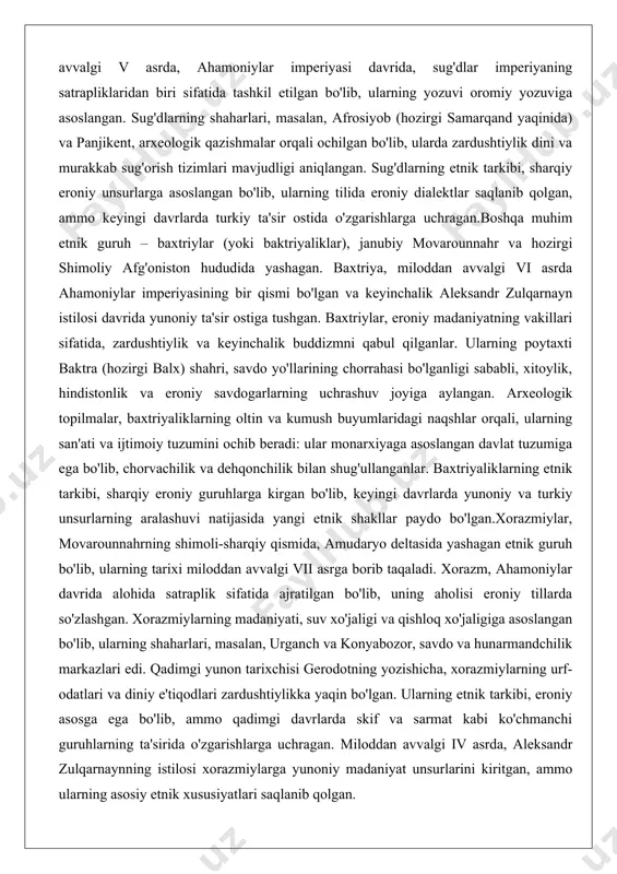 yatning vakillari sifatida, zardushtiylik va keyinchalik buddizmni qabul qilganlar. ularning poytaxti baktra (hozirgi balx) shahri, savdo yo'llarining chorrahasi bo'lganligi sababli, xitoylik, hindistonlik va eroniy savdogarlarning uchrashuv joyiga aylangan. arxeologik topilmalar, baxtriyaliklarning oltin va kumush buyumlaridagi naqshlar orqali, ularning san'ati va ijtimoiy tuzumini ochib beradi: ular monarxiyaga asoslangan davlat tuzumiga ega bo'lib, chorvachilik va dehqonchilik bilan shug'ullanganlar. baxtriyaliklarning etnik tarkibi, sharqiy eroniy guruhlarga kirgan bo'lib, keyingi davrlarda yunoniy va turkiy unsurlarning aralashuvi natijasida yangi etnik shakllar paydo bo'lgan.xorazmiylar, movarounnahrning shimoli-sharqiy qismida, amudaryo deltasida yashagan etnik guruh bo'lib, ularning tarixi miloddan avvalgi vii asrga borib taqaladi. xorazm, ahamoniylar davrida alohida satraplik sifatida ajratilgan bo'lib, uning aholisi eroniy tillarda so'zlashgan. xorazmiylarning madaniyati, suv xo'jaligi va qishloq xo'jaligiga asoslangan bo'lib, ularning shaharlari, masalan, urganch va konyabozor, savdo va hunarmandchilik markazlari edi. qadimgi yunon tarixchisi gerodotning yozishicha, xorazmiylarning urf-odatlari va diniy e'tiqodlari zardushtiylikka yaqin bo'lgan. ularning etnik tarkibi, eroniy asosga ega bo'lib, ammo qadimgi davrlarda …
