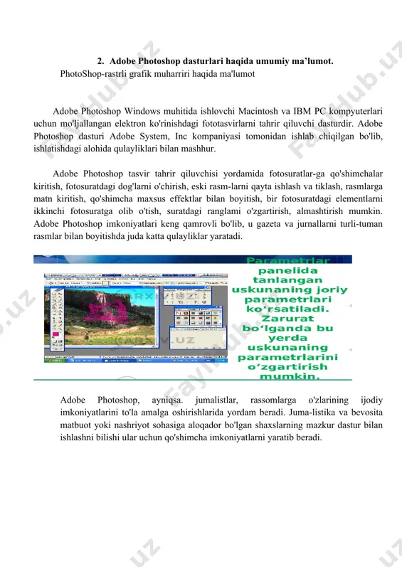 italarisiz tasavvur qilib bolmaydi. kompyuterlarning 70-yillarda ta’lim sohasida keng qo’llash yo’lida urinishlar zoye ketganligi avvalambor ular unumdorligining nihoyatda pastligi bilan bog’liq edi. amaliyot shuni kursatmokdaki, multimedia vositalari asosida o’quvchilarni o’qitish ikki barobar unumli va vaqtdan yutish mumkun. multimedia vositalari asosida bilim olishda 30% gacha vaqtni tejash mumkin bo’lib, olingan bilimlar esa xotirada uzoq muddat saqlanib qoladi. agar o’quvchilar berilayetgan materiallarni kurish asosida kabul kilsa, axborotni xotirada saqlash 25-30%oshadi. bunga kushimcha sifatida ukuv materiallari audio, video va grafika kurinishda mujassamlashgan xolda berilsa, materiallarni xotirada saklab kolish 75%ortadi. bunga biz multimedia vositalari asosida chet tillarni urganish jarayenida yana bir bor ishonch xosil kildik. 2. adobe photoshop dasturlari haqida umumiy ma’lumot. photoshop-rastrli grafik muharriri haqida ma'lumot adobe photoshop windows muhitida ishlovchi macintosh va ibm pc kompyuterlari uchun mo'ljallan­gan elektron ko'rinishdagi fototasvirlarni tahrir qiluvchi dasturdir. adobe photoshop dasturi adobe system, inc kompaniyasi tomonidan ishlab chiqilgan bo'lib, ishlatishdagi alohida qulayliklari bilan mashhur. adobe photoshop tasvir …