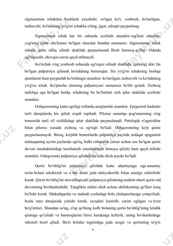 shashishidir. tanglikni oldini olish uchun shifokorning qo'llari issiq bo'lishi kerak. maktabgacha va maktab yoshidagi bola chalqanchasiga yotqiziladi, boshi tana darajasida yotishi kerak, oyoqlari kestirib, yarim egilgan va tizza bo'g'imlari. shundan so'ng, o'ng qo'lning kafti bolaning qorin bo'shlig'ining kindik qismiga qo'yiladi va barmoqlarini biroz harakatga keltirib, uning bo'shashishiga ishonch hosil qiladi. ba'zi bolalar teginishga juda sezgir va qorinning to'g'ri mushaklarining qisqarishi yoki qitiqqa o'xshash reaktsiya bilan javob berishadi. bunga yo'l qo'ymaslik va bolani tinchlantirish uchun oshqozonga bog'langan qo'l bir joyda bir muddat ushlab turiladi, bu teri va chuqurroq retseptorlarning bosimga moslashishiga imkon beradi. bola erkin va chuqur nafas olishi kerak, ayniqsa nafas chiqarishda. bola tinchlansa, palpatsiya boshlanadi. birinchi teginishda siz qorin bo'shlig'ining shishishi yoki tortilishi bor-yo'qligi va qorin old devorining mushak tonusi qanday holatda ekanligi haqida tasavvurga ega bo'lishingiz mumkin. keyin obraztsov - strazhesko bo'yicha qorin bo'shlig'ini ketma-ket siljish palpatsiyasi amalga oshiriladi. bizning fikrimizcha, uni o'ng yonbosh mintaqasidan boshlab soat yo'nalishi …