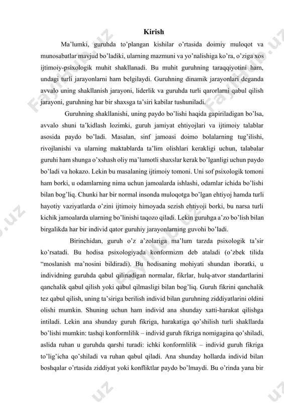 fikrini qanchalik tez qabul qilish, uning ta’siriga berilish individ bilan guruhning ziddiyatlarini oldini olishi mumkin. shuning uchun ham individ ana shunday xatti-harakat qilishga intiladi. lekin ana shunday guruh fikriga, harakatiga qo’shilish turli shakllarda bo’lishi mumkin: tashqi konformlilik – individ guruh fikriga nomigagina qo’shiladi, aslida ruhan u guruhda qarshi turadi: ichki konformlilik – individ guruh fikriga to’lig’icha qo’shiladi va ruhan qabul qiladi. ana shunday hollarda individ bilan boshqalar o’rtasida ziddiyat yoki konfliktlar paydo bo’lmaydi. bu o’rinda yana bir tushuncha ham bor, u ham bo’lsa “negativizm” tushunchasidir, bu individning har qanday sharoitda ham guruh fikriga qarshi turishi va o’zicha mustaqil fikr, mavqeni namoyon qilishidir. bu tabiiy individ uchun noqulay, lekin mustaqil fikr, odil harakatlar doimo hurmat qilinadigan jamoalarda negativizm hodisasi yomon illat sifatida qabul qilinmaydi. guruhlardagi yana bir jarayon – bu guruhning uyushqoqligi muammosidir. guruh a’zolarining bir-birlarini yaxshi bilishlari, bir-birlarining dunyoqarashliri, hayotiy prinsiplari, qadriyatlarini yaxshi tasavvur qilishlari bunday uyushqoqlikning birinchi omilidir. ikkinchi …