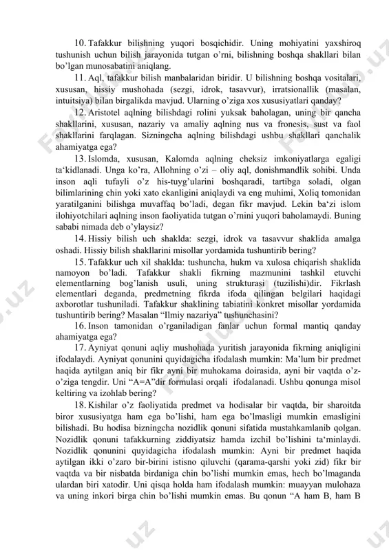 soni ancha ko’payganini aniqladi. buning sababi nimada deb o’ylaysiz. fikringizni asoslang? 8. formal mantiq fikrlashning tuzilishi va uning qonunlari haqidagi fandir. masalan, “hamma ziyolilar aqliy mehnat bilan shug’ullanadilar”, “hamma kapalaklar hasharotdir” degan fikrlarning mazmuni turlicha bo’lsa-da, ularning tuzilishi, shakli bir xildir. shuning uchun ularni “hamma s – r dir” yoki “hamma p – q dir”, deb ifodalash mumkin. mazkur formuladan foydalanib, yana misollar tuzing va izohlang. 9. inson predmet mohiyatini, uning asl tabiatini, unga xos qonuniyatlarni o’rnatish, ularni muayyan nazariy sistemalarda bayon qilish asosida tushuntirish mumkin. bunga erishish uchun esa qanday qonun qoidalarini bilishi kerak? 10. tafakkur bilishning yuqori bosqichidir. uning mohiyatini yaxshiroq tushunish uchun bilish jarayonida tutgan o’rni, bilishning boshqa shakllari bilan bo’lgan munosabatini aniqlang. 11. aql, tafakkur bilish manbalaridan biridir. u bilishning boshqa vositalari, xususan, hissiy mushohada (sezgi, idrok, tasavvur), irratsionallik (masalan, intuitsiya) bilan birgalikda mavjud. ularning o’ziga xos xususiyatlari qanday? 12. aristotel aqlning bilishdagi rolini yuksak baholagan, …