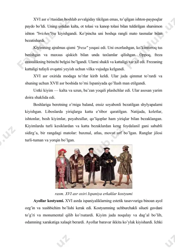 t tolasi va kanop tolasi bilan tuldirilgan sharsimon ishton "briches"iya kiyishgandi. ko’pincha uni boshqa rangli mato tasmalar bilan bezatishardi. kiyimning ajralmas qismi "freza" yoqasi edi. uni oxorlashgan, ko’kimtirroq tus berishgan va maxsus qiskich bilan unda taxlamlar qilishgan. oppoq, freza orastalikning birinchi belgisi bo’lgandi. ularni shakli va kattaligi xar xil edi. frezaning kattaligi tufayli ovqatni yeyish uchun vilka vujudga kelgandi. xvi asr oxirida modaga to’rlar kirib keldi. ular juda qimmat to’rardi va shuning uchun xvii asr boshida to’rni ispaniyada qo’llash man etilgandi. ustki kiyim — kalta va uzun, ba’zan yoqali plashchlar edi. ular asosan yarim doira shaklida edi. boshlariga beretning o’rniga baland, ensiz soyabonli bezatilgan shylyapalarni kiyishgan. liboslarda yiriqlarga katta e’tibor qaratilgan. natijada, koletlar, ishtonlar, bosh kiyimlar, poyabzallar, qo’lqoplar ham yiriqlar bilan bezaklangan. kiyimlarda turli kesiklardan va katta bezaklardan keng foydalanil gani sababli sidirg’a, bir rangdagi matolar: baxmal, atlas, movut urf bo’lgan. ranglar jilosi turli-tuman va yorqin bo’lgan. rasm. xvi asr …