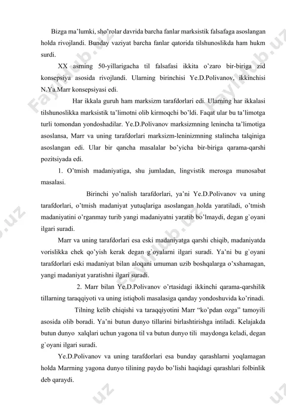 ib chiqishi va taraqqiyotini marr “ko’pdan ozga” tamoyili asosida olib boradi. ya’ni butun dunyo tillarini birlashtirishga intiladi. kelajakda butun dunyo xalqlari uchun yagona til va butun dunyo tili maydonga keladi, degan g`oyani ilgari suradi. ye.d.polivanov va uning tarafdorlari esa bunday qarashlarni yoqlamagan holda marrning yagona dunyo tilining paydo bo’lishi haqidagi qarashlari folbinlik deb qaraydi. 3. marrizm va ye.d.polivanov o’rtasidagi uchinchi farq til va tillarning kelib chiqishi masalasiga bo’lgan munosabatda ko’rinadi. marrning fikricha, tilning kelib chiqishiga qiziqmasdan turib hech qanday lingvistikaning bo’lishi mumkin emas. тillarning kelib chiqishiga yofas tillar asos deb faraz qilingan yofas nazariyasini va to’rt elementini (sal, ber, yon, rosh) olg`a suradi. ye.d.polivanov esa aniq lingvistik materiallarga ega bo’lmay, aniq dalillarga asoslanmay turib, tillarning kelib chiqishi haqida fikr yuritish g`ayriilmiydir, deydi. marrizmning tillarning kelib chiqish haqidagi, ya’ni barcha tillar negizida to’rt element yotganligi haqidagi qarashlari yigirmanchi asrning 50-yillarida tilshunoslikda olib borilgan bahslarda qoralanib, uni quruq folbinlik sifatida baholandi. тurkiy …