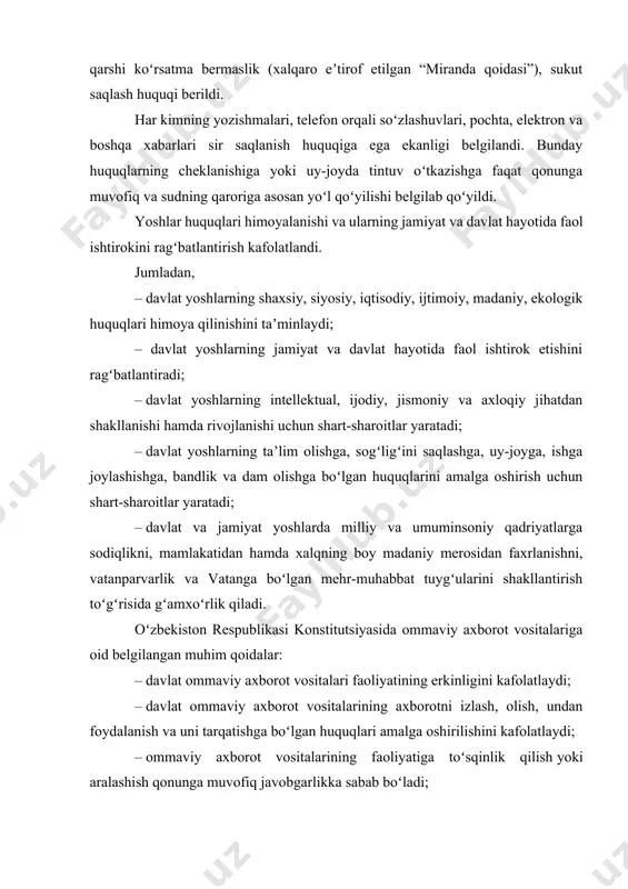 i. har kimning yozishmalari, telefon orqali soʻzlashuvlari, pochta, elektron va boshqa xabarlari sir saqlanish huquqiga ega ekanligi belgilandi. bunday huquqlarning cheklanishiga yoki uy-joyda tintuv oʻtkazishga faqat qonunga muvofiq va sudning qaroriga asosan yoʻl qoʻyilishi belgilab qoʻyildi. yoshlar huquqlari himoyalanishi va ularning jamiyat va davlat hayotida faol ishtirokini ragʻbatlantirish kafolatlandi. jumladan, – davlat yoshlarning shaxsiy, siyosiy, iqtisodiy, ijtimoiy, madaniy, ekologik huquqlari himoya qilinishini taʼminlaydi; – davlat yoshlarning jamiyat va davlat hayotida faol ishtirok etishini ragʻbatlantiradi; – davlat yoshlarning intellektual, ijodiy, jismoniy va axloqiy jihatdan shakllanishi hamda rivojlanishi uchun shart-sharoitlar yaratadi; – davlat yoshlarning taʼlim olishga, sogʻligʻini saqlashga, uy-joyga, ishga joylashishga, bandlik va dam olishga boʻlgan huquqlarini amalga oshirish uchun shart-sharoitlar yaratadi; – davlat va jamiyat yoshlarda milliy va umuminsoniy qadriyatlarga sodiqlikni, mamlakatidan hamda xalqning boy madaniy merosidan faxrlanishni, vatanparvarlik va vatanga boʻlgan mehr-muhabbat tuygʻularini shakllantirish toʻgʻrisida gʻamxoʻrlik qiladi. oʻzbekiston respublikasi konstitutsiyasida ommaviy axborot vositalariga oid belgilangan muhim qoidalar: – davlat ommaviy …