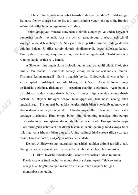illar tarixdan oldingi davrda vujudga kelgan. u tillar tarixiy davrda rivojlanmaydi, degan xulosaga keladi. tarixiy davr tillarning taraqqiyoti emas, balki tushkunligi davridir. tushkunlik oliy ruhning tazyiqi ostida ro‘y beradi. a.shleyxer tilni lingvistik va filologik nuqtai nazardan tahlil qiladi. filologiya tarixiy fan bo‘lsa, tilshunoslik tarixiy emas, balki tabiatshunoslik fanidir. tilshunoslikning maqsadi tillarni o‘rganish bo‘lsa, filologiyada til vosita bo‘lib xizmat qiladi. adabiyot bor erda filolog ish ko‘radi. agar filologni tilning qo‘llanishi qiziqtirsa, tilshunosni til organizm ekanligi qiziqtiradi. agar botanik o‘simlikka qanday munosabatda bo‘lsa, tilshunos tilga shunday munosabatda bo‘ladi. a.shleyxer filologni dehqon bilan qiyoslasa, tilshunosni zoolog bilan tenglashtiradi. tilshunosni botanikka tenglashtirish bilan cheklanib qolmay, o‘zi «bobo daraxt» nazariyasini yaratdi. u hind-evropa tillari oilasidagi tillarni katta daraxtga o‘xshatadi. hind-evropa bobo tilini daraxtning tanasiga, hind-evropa tillari oilasining tarmoqlarini daraxt shoxlariga o‘xshatadi. hozirgi hind-evropa tillari tarmog‘ida uchrovchi shakllarni tushunish uchun qadimgi hind-evropa tilini tiklashga katta ishonch bilan qaragan. uning qadimgi hind-evropa tilida yozilgan masali ham bor …