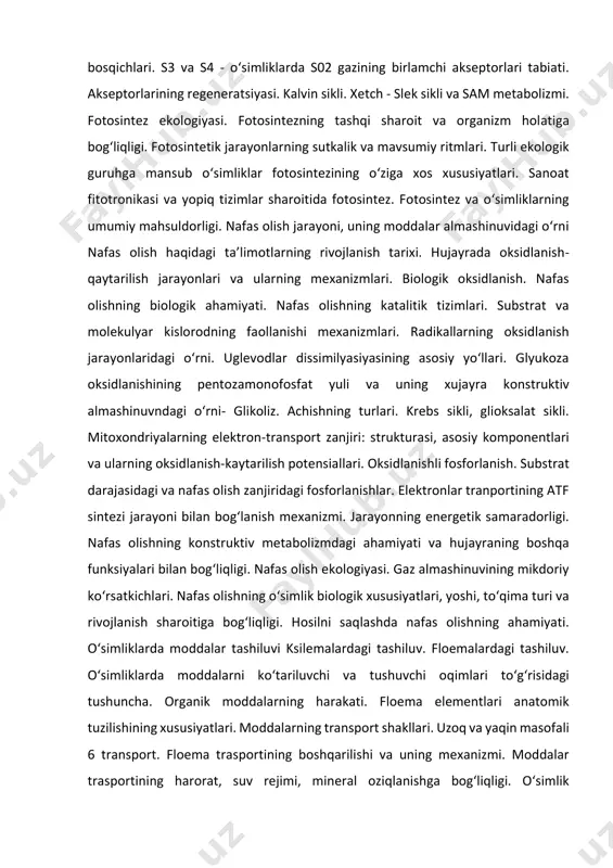 darajasidagi va nafas olish zanjiridagi fosforlanishlar. elektronlar tranportining atf sintezi jarayoni bilan bog‘lanish mexanizmi. jarayonning energetik samaradorligi. nafas olishning konstruktiv metabolizmdagi ahamiyati va hujayraning boshqa funksiyalari bilan bog‘liqligi. nafas olish ekologiyasi. gaz almashinuvining mikdoriy ko‘rsatkichlari. nafas olishning o‘simlik biologik xususiyatlari, yoshi, to‘qima turi va rivojlanish sharoitiga bog‘liqligi. hosilni saqlashda nafas olishning ahamiyati. o‘simliklarda moddalar tashiluvi ksilemalardagi tashiluv. floemalardagi tashiluv. o‘simliklarda moddalarni ko‘tariluvchi va tushuvchi oqimlari to‘g‘risidagi tushuncha. organik moddalarning harakati. floema elementlari anatomik tuzilishining xususiyatlari. moddalarning transport shakllari. uzoq va yaqin masofali 6 transport. floema trasportining boshqarilishi va uning mexanizmi. moddalar trasportining harorat, suv rejimi, mineral oziqlanishga bog‘liqligi. o‘simlik funksiyalarining integratsiyasida moddalar transportining roli. o‘simliklarning o‘sish va rivojlanish fiziologiyasi o‘simliklarning o‘sish va rivojlanishi to‘g‘risida umumiy tushunchalar. o‘sishning umumiy qonuniyatlari. o‘sish turlari: apikal, bazal, interkalyar, radial. o‘sish fazalari: embrional, cho‘zilish, ixtisoslashish (diffirensiatsiya). xujayra sikli. cho‘zilish fazasida hujayraning o‘sishi va auksinlar ta’sirining mexanizmi. hujayra va to‘qimalarning ixtisoslashishi, determinatsiya jarayoni. o‘sish ritmi. biologik …