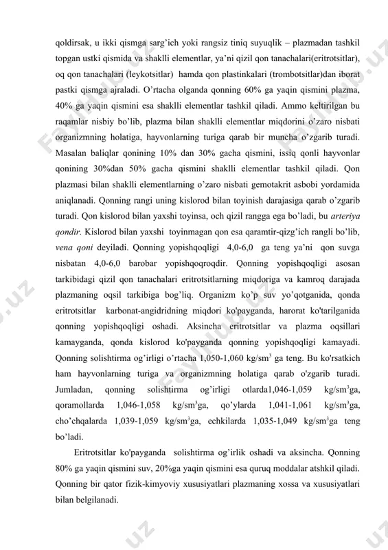 a plazmaning oqsil tarkibiga bog’liq. organizm ko’p suv yo’qotganida, qonda eritrotsitlar karbonat-angidridning miqdori ko'payganda, harorat ko'tarilganida qonning yopishqoqligi oshadi. aksincha eritrotsitlar va plazma oqsillari kamayganda, qonda kislorod ko'payganda qonning yopishqoqligi kamayadi. qonning solishtirma og’irligi o’rtacha 1,050-1,060 kg/sm3 ga teng. bu ko'rsatkich ham hayvonlarning turiga va organizmning holatiga qarab o'zgarib turadi. jumladan, qonning solishtirma og’irligi otlarda1,046-1,059 kg/sm3ga, qoramollarda 1,046-1,058 kg/sm3ga, qo’ylarda 1,041-1,061 kg/sm3ga, cho’chqalarda 1,039-1,059 kg/sm3ga, echkilarda 1,035-1,049 kg/sm3ga teng bo’ladi. eritrotsitlar ko'payganda solishtirma og’irlik oshadi va aksincha. qonning 80% ga yaqin qismini suv, 20%ga yaqin qismini esa quruq moddalar atshkil qiladi. qonning bir qator fizik-kimyoviy xususiyatlari plazmaning xossa va xususiyatlari bilan belgilanadi. 2.qon plazmasi, uning tarkibi va xususiyatlari. qonning ahamiyati. qon va limfa (to’qima va tomirlardagi) organizmning ichki muhiti deb yuritiladi. to’qimalar oralig’idagi suyuqlik (limfa) hujayralarni to’g’ridan-to’g’ri o’rab turganligi sababli, organizmning haqiqiy ichki muhitini tashkil etadi. qon esa organizmning oraliq muhitini tashkil etadi, u tomirlarda bo’lib hujayralar bilan to’g’ridan-to’g’ri aloqada …