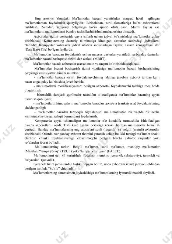 idan, turli alomatlariga ko’ra axborotlarni tartiblash, 2-chidan, ixtiyoriy belgilariga ko’ra ajratib olish oson. matnli fayllar esa ma’lumotlarni ma’lumotlarni bunday tashkillashtirishni amalga oshira olmaydi. axborotlar tizimi vositasida qayta ishlash uchun jadval ko’rinishdagi ma’lumotlar qulay xisoblanadi. komputerning dasturiy ta’minotiga kiradigan dasturlar xotiradagi jadvallarni “tanitdi”. kompyuter xotirasida jadval sifatida saqlanadigan fayllar, asosan kengaytmasi dbf (data base file) bo’lgan fayllardir. ma’lumotlar bazadan foydalanish uchun maxsus dasturlar yaratiladi va bunday dasturlar ma’lumotlar bazani boshqarish tizimi deb ataladi (mbbt). ma’lumotlar bazada axborotlar asosan matn va raqam ko’rinishida saqlanadi. ma’lumotlar bazani boshqarish tizimi vazifasiga ma’lumotlar bazani boshqarishning qo’yidagi xususiyatlari kirishi mumkin: - ma’lumotlar bazaga kirish: foydalanuvchining talabiga javoban axborot turidan kat’i nazar unga qulay ko’rinishda javob berish; - ma’lumotlarni modifikasiyalash: berilgan axborotni foydalanuvchi talabiga mos holda o’zgartirish; - ishonchlik darajasi: qurilmalar tasodifan to’xtatilganda ma’lumotlar bazaning qayta tiklanish qobiliyati; - ma’lumotlarni himoyalash: ma’lumotlar bazadan ruxsatsiz (sanksiyasiz) foydalanishning cheklanganligi; - ma’lumotlar bazadan tarmoqda foydalanish: ma’lumotlardan bir vaqtda bir necha …