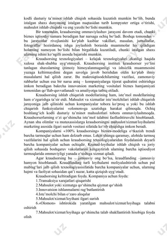 ir. amaliyotchilar tobora ko‘proq «ochiq innovatsiyalar» atamasidan foydalanmoqda, buni innovatsiyalar kraudsorsingi yakuniy mahsuloti sifatida ko‘rib chiqish mumkin. quyidagilar innovatsiyalar kraudsorsingining majburiy belgilari hisoblanadi: · odamlar (kraudsorserlar) ishni ko‘ngilli asosda bajaradi; · kraudsorserlar faolligi internetda amalga oshiriladi; · kraudsorserlar rang-barang «olomon»ni ifodalaydi; · kraudsorserlar faoliyati natijsi loyiha/mahsulot/xizmat hisoblanadi; · kraud-loyiha ham tijorat maqsadlarini, ham notijorat maqsadlarini ko‘zlashi mumkin. masalan, mahsulot (xizmat) sifatini takomillashtirish bo‘yicha innovatsion g‘oyalar izlab topishga yo‘naltirilgan «g‘oyalar birjasi», tijorat kraudsorsingining xususiy holati bo‘lgan, ya’ni kompaniya foydasini oshirishga qaratilgan innovatsiyalar kraudsorsingi texnologiyasi sifatida ko‘rib chiqilishi mumkin. agar davlat hukumat organi innovatsion transport turini ishlab chiqish bo‘yicha g‘oyalar to‘plash bo‘yicha kraud-loyihani ishga tushirgan bo‘lsa, gap innovatsiyalar notijorat kraudsorsingi haqida boradi. kraudfanding (crowdfunding) deganda innovatsion loyihalarni birgalikda moliyalashtirish maqsadida ixtisoslashgan kraudfanding platformalarida ko‘ngilli xayriyalar to‘plash, ta’kidlash joizki, kraudfandingni kraudsorsing texnologiyalaridan birini ifodalaydi. muallifning fikriga ko‘ra, kraudfanding va kraudsorsing bir-biri bilan yaxlit bir butunlik va uning bir qismi kabi munosabatda bo‘ladi, ya’ni …