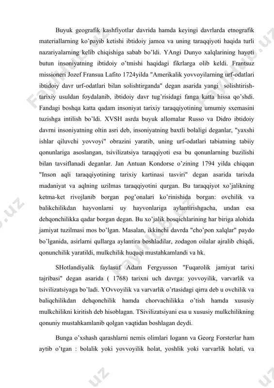 a aqlning uzilmas taraqqiyotini qurgan. bu taraqqiyot xo’jalikning ketma-ket rivojlanib borgan pog’onalari ko’rinishida borgan: ovchilik va balikchilikdan hayvonlarni uy hayvonlariga aylantirishgacha, undan esa dehqonchilikka qadar borgan degan. bu xo’jalik bosqichlarining har biriga alohida jamiyat tuzilmasi mos bo’lgan. masalan, ikkinchi davrda "cho’pon xalqlar" paydo bo’lganida, asirlarni qullarga aylantira boshladilar, zodagon oilalar ajralib chiqdi, qonunchilik yaratildi, mulkchilik huquqi mustahkamlandi va hk. shotlandiyalik faylasuf adam fergyusson "fuqarolik jamiyat tarixi tajribasi" degan asarida ( 1768) tarixni uch davrga: yovvoyilik, varvarlik va tsivilizatsiyaga bo’ladi. yovvoyilik va varvarlik o’rtasidagi qirra deb u ovchilik va baliqchilikdan dehqonchilik hamda chorvachilikka o’tish hamda xususiy mulkchilikni kiritish deb hisoblagan. tsivilizatsiyani esa u xususiy mulkchilikning qonuniy mustahkamlanib qolgan vaqtidan boshlagan deydi. bunga o’xshash qarashlarni nemis olimlari iogann va georg forsterlar ham aytib o’tgan : bolalik yoki yovvoyilik holat, yoshlik yoki varvarlik holati, va madaniy holati. xix asrning 1 yarmida ibtidoiy tarix faniga qiziqish ancha pasayib qoladi. insoniyat qadimgi o’tmishidagi dalillar ibtidoiy …