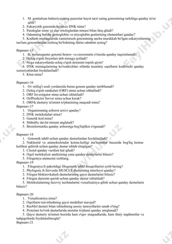 ay? 3. nega kompyuterlashtirilgan genom izohlanishi eukaryotlarga qaraganda bakteriyalar uchun aniqroq va to'liqroq? 4. eukaryotik genomlarda ab initio genlarini aniqlash protsedurasining xususiyatlari qanday? 5. nega geksanukleotidlar statistikasiga ko'ra, ökaryotik genomning kodlash va kodlash hududlarini samarali ajratish mumkin? вариант-13 1. e. coli genomining qaysi qismi operonlarga yig'iladi? 2. bir xil polipeptid zanjiri bir necha xil e. coli fermentlarida mavjud bo'lganda misol keltiring. 3. e. coli genomining qaysi qismi fermentlarni kodlaydi? 4. e. coli bakteriyasi fermentlari to'plamining qaysi xususiyatlari uning metabolik moslashuvchanligini ta'minlaydi? 5. m. genitalium genomining qaysi qismini kodlash kiradi? вариант-14 1. m. genitalium bakteriyasining parazitar hayot tarzi uning genomining tarkibiga qanday ta'sir qildi? 2. eukaryotik genomda keraksiz dnk nima? 3. paraloglar nima va ular ortologlardan nimasi bilan farq qiladi? 4. odamning barcha gemoglobin va miyoglobin genlarining elementlari qanday? 5. kodlash mintaqalarida xamirturush genomining ancha murakkab bo'lgan eukaryotlarning ma'lum genomlaridan zichroq bo'lishining ikkita sababini ayting? вариант-15 1. d. melanogaster genomi hetero- …