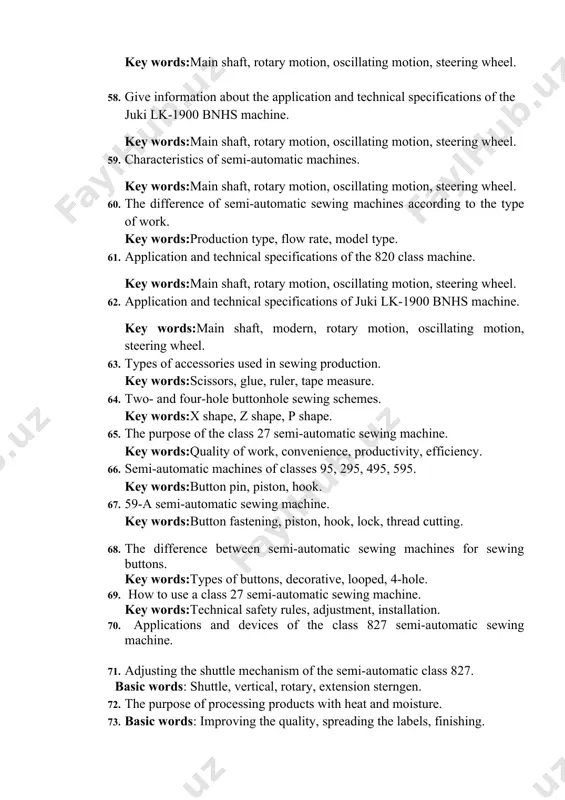ype of work. key words:production type, flow rate, model type. 61. application and technical specifications of the 820 class machine. key words:main shaft, rotary motion, oscillating motion, steering wheel. 62. application and technical specifications of juki lk-1900 bnhs machine. key words:main shaft, modern, rotary motion, oscillating motion, steering wheel. 63. types of accessories used in sewing production. key words:scissors, glue, ruler, tape measure. 64. two- and four-hole buttonhole sewing schemes. key words:x shape, z shape, p shape. 65. the purpose of the class 27 semi-automatic sewing machine. key words:quality of work, convenience, productivity, efficiency. 66. semi-automatic machines of classes 95, 295, 495, 595. key words:button pin, piston, hook. 67. 59-a semi-automatic sewing machine. key words:button fastening, piston, hook, lock, thread cutting. 68. the difference between semi-automatic sewing machines for sewing buttons. key words:types of buttons, decorative, looped, 4-hole. 69. how to use a class 27 semi-automatic sewing machine. key words:technical …