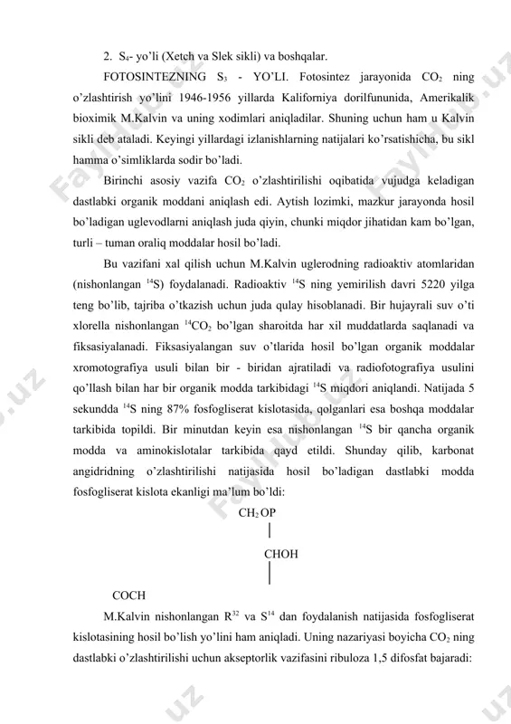ribulozadifosfatkarboksilaza fermentining ishtirokida sodir bo’ladi. dastlabki organik modda – 3 - fosfogliserat kislotasidan iborat bo’lganligi uchun fotosintezning s3 – yo’li deyiladi. xloroplastlarda hosil bo’lgan 3- fosfogliserat kislotasidan xloroplastlarda yoki hujayra sitoplazmasida boshqa uglevodlar: oddiy, murakkab shakarlar va kraxmal sintezlanadi. bu jarayonda (ya’ni kalvin siklida) yorug’lik bosqichida hosil bo’lgan 12 nadf . h2 va 18 atf sarflanadi. m.kalvin sikli boyicha fotosintez jarayoni sodir bo’ladigan hamma o’simliklar s3 – o’simliklar deyiladi. fotosintezning s4-yo’li. dastlab qozon dorilfununining olimlari y.s.karpov (1960), i.a.tarchevskiy (1963) ayrim o’simliklarda birlamchi organik moddalar uch uglerodli bo’lmay, balki to’rt uglerodli ekanligini aniqladilar. buni avstraliyalik olimlar m.d.xetch va k.r.slek (1966-1969) tajribalar asosida tasdikladilar. shuning uchun ham fotosintezning bu yo’li xetch va slek sikli deyiladi. fotosintezning s4 – yo’li asosan bir pallali o’simliklarda (makkajo’xori, oq jo’xori, shakarqamish, tariq va boshqalar) sodir bo’ladi. bu o’simliklarda fotosintezning dastlabki mahsuloti sifatida oksaloasetat va malat hosil bo’ladi. chunki nishonlangan s14 dastlab bu kislotalarning to’rtinchi uglerodida to’planadi …