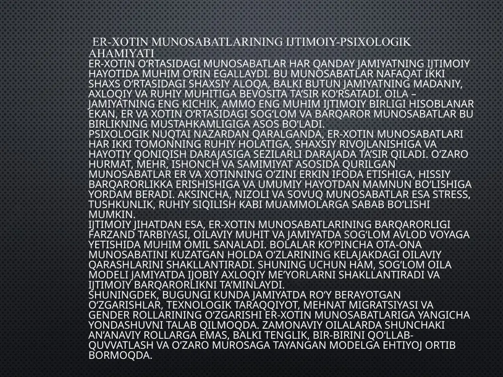 r, madaniy va ruhiy ziddiyatlar ta’sirida shakllanmoqda. shu sababli bu munosabatlarni chuqur tahlil qilish va ularni mustahkamlash yo‘llarini aniqlash jamiyat barqarorligi uchun muhim ahamiyat kasb etadi. tadqiqotning maqsadi — er-xotin o‘rtasidagi ijtimoiy-psixologik munosabatlarni o‘rganish, juftlik shakllanishining bosqichlarini tahlil qilish va ushbu munosabatlarning jamiyat hamda shaxs hayotidagi ahamiyatini yoritib berishdan iborat. o‘zaro moslik va psixologik uyg‘unlik o‘zaro moslik va psixologik uyg‘unlik – er-xotin munosabatlarining muvaffaqiyatli rivojlanishi uchun zarur bo‘lgan ikki muhim psixologik omildir. bu tushunchalar juftliklarning o‘zaro aloqalaridagi uyg‘unlik, tushunish va hissiy bog‘lanishni anglatadi. o‘zaro moslik o‘zaro moslik, asosan, ikki shaxsning bir-biriga nisbatan qarashlari, qiziqishlari, qadriyatlari va maqsadlari darajasidagi uyg‘unlikni bildiradi. er-xotin o‘rtasida moslik bo‘lganda, ular bir-birining fikrlarini va his-tuyg‘ularini yaxshiroq tushunadilar, bir-biriga qo‘llab-quvvatlashni va yordam berishni osonroq amalga oshiradilar. bunday munosabatlar ko‘pincha ko‘proq do‘stlik, hurmat va samimiyat bilan to‘lgan bo‘ladi. o‘zaro moslikning asosiy xususiyatlari: qiziqishlar va qadriyatlar uyg‘unligi – ikkalasi ham o‘xshash yoki bir-biriga mos keladigan fikr va qarashlarga ega. …