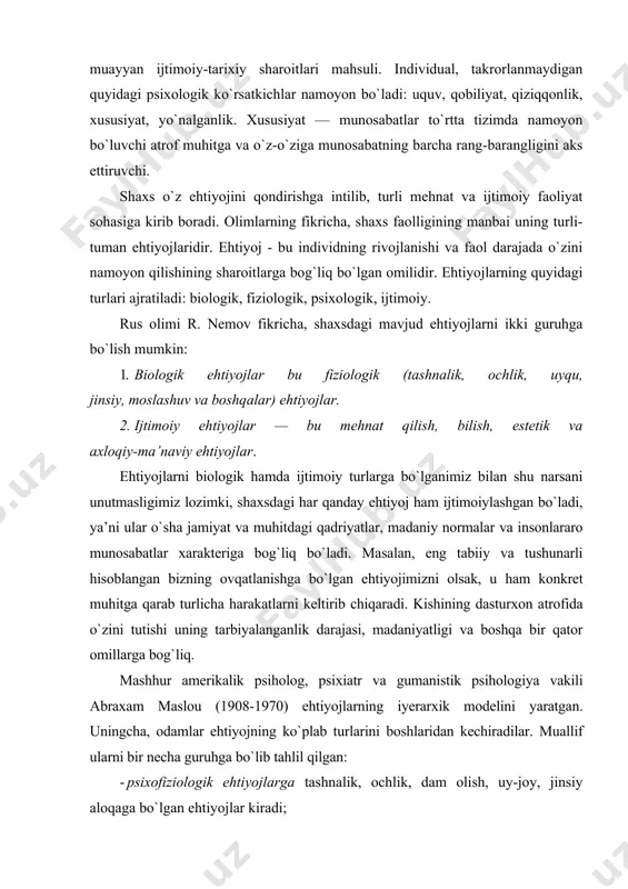 mahsuli. individual, takrorlanmaydigan quyidagi psixologik ko`rsatkichlar namoyon bo`ladi: uquv, qobiliyat, qiziqqonlik, xususiyat, yo`nalganlik. xususiyat — munosabatlar to`rtta tizimda namoyon bo`luvchi atrof muhitga va o`z-o`ziga munosabatning barcha rang-barangligini aks ettiruvchi. shaxs o`z ehtiyojini qondirishga intilib, turli mehnat va ijtimoiy faoliyat sohasiga kirib boradi. olimlarning fikricha, shaxs faolligining manbai uning turli-tuman ehtiyojlaridir. ehtiyoj - bu individning rivojlanishi va faol darajada o`zini namoyon qilishining sharoitlarga bog`liq bo`lgan omilidir. ehtiyojlarning quyidagi turlari ajratiladi: biologik, fiziologik, psixologik, ijtimoiy. rus olimi r. nemov fikricha, shaxsdagi mavjud ehtiyojlarni ikki guruhga bo`lish mumkin: 1. biologik ehtiyojlar bu fiziologik (tashnalik, ochlik, uyqu, jinsiy, moslashuv va boshqalar) ehtiyojlar. 2. ijtimoiy ehtiyojlar — bu mehnat qilish, bilish, estetik va axloqiy-ma’naviy ehtiyojlar. ehtiyojlarni biologik hamda ijtimoiy turlarga bo`lganimiz bilan shu narsani unutmasligimiz lozimki, shaxsdagi har qanday ehtiyoj ham ijtimoiylashgan bo`ladi, ya’ni ular o`sha jamiyat va muhitdagi qadriyatlar, madaniy normalar va insonlararo munosabatlar xarakteriga bog`liq bo`ladi. masalan, eng tabiiy va tushunarli hisoblangan bizning …
