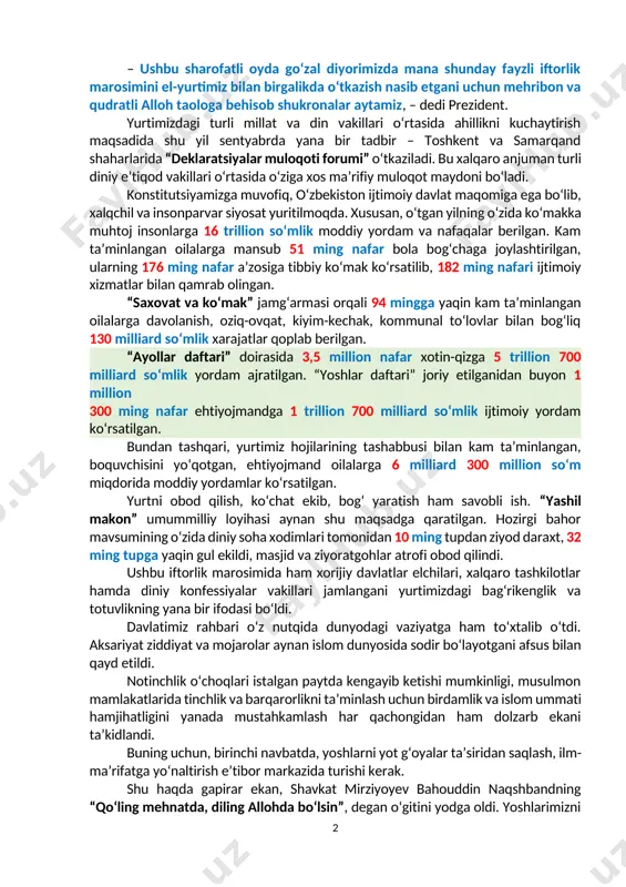 a quriladi. fayzli iftorlikda yurtimizdagi ahillik namoyon bo‘ldi 2025-yil 25-mart prezident shavkat mirziyoyev toshkent shahrida o‘tgan iftorlikda ishtirok etdi. 25-mart kuni barcha hududlarda ehson dasturxonlari yozilib, iftorlik marosimi o‘tkazildi. tadbir avvalida davlatimiz rahbari xalqimizni va jamiki musulmon ummatini muborak ramazon oyi bilan yana bir bor tabrikladi. – ushbu sharofatli oyda go‘zal diyorimizda mana shunday fayzli iftorlik marosimini el-yurtimiz bilan birgalikda o‘tkazish nasib etgani uchun mehribon va qudratli alloh taologa behisob shukronalar aytamiz, – dedi prezident. yurtimizdagi turli millat va din vakillari o‘rtasida ahillikni kuchaytirish maqsadida shu yil sentyabrda yana bir tadbir – toshkent va samarqand shaharlarida “deklaratsiyalar muloqoti forumi” o‘tkaziladi. bu xalqaro anjuman turli diniy e’tiqod vakillari o‘rtasida o‘ziga xos ma’rifiy muloqot maydoni bo‘ladi. konstitutsiyamizga muvofiq, o‘zbekiston ijtimoiy davlat maqomiga ega bo‘lib, xalqchil va insonparvar siyosat yuritilmoqda. xususan, o‘tgan yilning o‘zida ko‘makka muhtoj insonlarga 16 trillion so‘mlik moddiy yordam va nafaqalar berilgan. kam ta’minlangan oilalarga mansub 51 ming nafar bola …