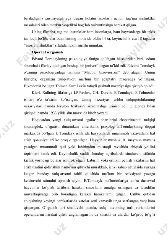 a olib boradigan kerakli harakatlami qilgan. ushbu qutidan chiqishning keyingi harakatlarida xatolar soni kamayib unga sarflangan vaqt ham qisqargan. o’rgatish turi sinaluvchi odatda, xulq- atvoming turli variantlarini operantlarini harakat qilish anglamagan holda sinashi va ulardan ko’proq to’g’ri mos kelganini tanlab olishidir, bu operant asoslash nomini olgan. intellektual vazifalami hal etishda sinov va xatolar metodi inson va hayvonlar xulq-atvorini tavsiflovchi umumiy qonuniyat sifatida ko’rib chiqila boshlangan. tomdayk o’rgatishning to’rtta asosiy qonunini ta'riflagan: 1. takrorlash qonuni mashq qilish stimul va reaksiya o’rtasidagi aloqa qanchalik tez-tez takrorlansa, shunchalik u tezroq mustahkamlanadi va mahkamlanadi. 2. ta’sir effekt qonuni (qo’llab-quwatlash). reaksiyalami o’rganishda qo’llab- quvvatlash bilan birga kuzatilganlardan ijobiy yoki salbiy biri mustahkamlanadi. 3. tayyorlik hozirlik qonuni. sub’ekt holati ochlik suvsizlik hissini his qilayotgan yangi reaksiyalami ishlab chiqish uchun ahamiyatsiz emas. 4. assotsiativ o’zgarish qonuni. vaqt bilan chegaradoshlik bog’liqiik ahamiyatli muhim bilan assotsiatsiya qilishda bog'liq bo’lgan neytral stimul ham kerakli xulq- atvomi yuzaga keltira boshlaydi. shuningdek, …