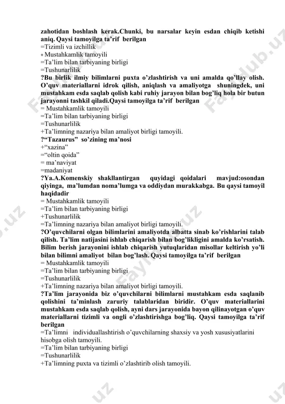 mni egallagan zahotidan boshlash kerak.chunki, bu narsalar keyin esdan chiqib ketishi aniq. qaysi tamoyilga ta’rif berilgan =tizimli va izchillik + mustahkamlik tamoyili =ta’lim bilan tarbiyaning birligi =tushunarlilik ?bu birlik ilmiy bilimlarni puxta o’zlashtirish va uni amalda qo’llay olish. o’quv materiallarni idrok qilish, aniqlash va amaliyotga shuningdek, uni mustahkam esda saqlab qolish kabi ruhiy jarayon bilan bog’liq hola bir butun jarayonni tashkil qiladi.qaysi tamoyilga ta’rif berilgan = mustahkamlik tamoyili =ta’lim bilan tarbiyaning birligi =tushunarlilik +ta’limning nazariya bilan amaliyot birligi tamoyili. ?“tazaurus” so’zining ma’nosi +“xazina” =“oltin qoida” = ma’naviyat =madaniyat ?ya.a.komenskiy shakllantirgan quyidagi qoidalari mavjud:osondan qiyinga, ma’lumdan noma’lumga va oddiydan murakkabga. bu qaysi tamoyil haqidadir = mustahkamlik tamoyili =ta’lim bilan tarbiyaning birligi +tushunarlilik =ta’limning nazariya bilan amaliyot birligi tamoyili. ?o’quvchilarni olgan bilimlarini amaliyotda albatta sinab ko’rishlarini talab qilish. ta’lim natijasini ishlab chiqarish bilan bog’likligini amalda ko’rsatish. bilim berish jarayonini ishlab chiqarish yutuqlaridan misollar keltirish yo’li bilan bilimni amaliyot bilan bog’lash. qaysi tamoyilga …