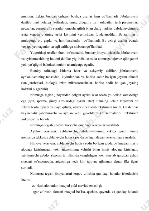 sddan ushbu shaxsni ko`rsatmoqda, arizachiga hech kim tajovuz qilmagan degan fikr ilgari suriladi. nomusga tegish jinoyatlarini tergov qilishda quyidagi holatlar isbotlanishi lozim: - zo`rlash alomatlari mavjud yoki mavjud emasligi; - agar zo`rlash alomati mavjud bo`lsa, qachon, qayerda va qanday holatda sodir etilgan; - zo`rlash jismonan yoki ruhiy ko`rinishga ega ekanligi; - jabrlanuvchi og`ir ahvolga tushganmi, u nimada ifodalanadi; - jabrlanuvchining ahvoli qanday, uning yoshi, sog`lig`i, erkak (ayol) kishilarga bo`lgan umumiy munosabati qanday; - ayblanuvchining tavsifi, yoshi, jabrlanuvchiga bo`lgan munosabati, ruhiy holati, sudlanganlik holati; - nomusga tegish guruh tomonidan sodir etilganda har birining roli; - nomusga tegish qanday oqibatlarni keltirib chiqargan; - tan jarohatlarining sababi; - homiladorlik holati; - tanosil kasalligi bilan zararlanmaganmi; - moddiy va ma`naviy zarar; jinoyatning sababi va sharoiti. dastlabki tergov harakatlari bunday jinoyat ishlariga ikki holat xosdir: ayblanuvchi, jabrlanuvchi bilan tanish yoki notanish. bu holatlarni bir-biridan farqi shundaki, ayrim holatlarda notanish kishi jabrlanuvchiga birdan tajovuz qilmaydi, balki …