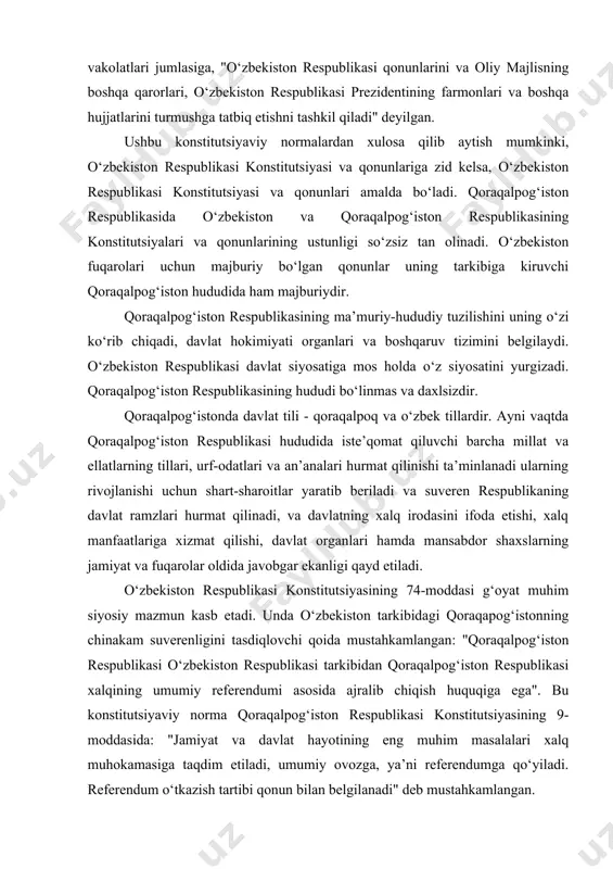 ustahkamlangan: "qoraqalpog‘iston respublikasi o‘zbekiston respublikasi tarkibidan qoraqalpog‘iston respublikasi xalqining umumiy referendumi asosida ajralib chiqish huquqiga ega". bu konstitutsiyaviy norma qoraqalpog‘iston respublikasi konstitutsiyasining 9-moddasida: "jamiyat va davlat hayotining eng muhim masalalari xalq muhokamasiga taqdim etiladi, umumiy ovozga, ya’ni referendumga qo‘yiladi. referendum o‘tkazish tartibi qonun bilan belgilanadi" deb mustahkamlangan. o‘zbekiston respublikasi referendumi davlat hayoti va ijtimoiy hayotning eng muhim masalalari bo‘yicha, shu jumladan, o‘zbekiston respublikasining qonunlarini va o‘zga qarorlarini qabul qilish, ularni o‘zgartirish, jamoatchilik fikrini aniqlash maqsadida umumxalq ovoz berishi bo‘lib, xalq hokimiyatini amalga oshirish vositasidir" deb belgilangan. referendum o‘tkazish tashabbusi huquqiga ega bo‘lgan subyektlarning tarkibida qoraqalpog‘iston respublikasi nomidan uning davlat hokimiyatining oliy organi - jo‘qorg‘i kengesi chiqishi mumkin. qoraqalpog‘iston respublikasining jo‘qorg‘i kengesi o‘zbekiston respublikasining oliy majlisi bilan kelishilgan holatda referendum o‘tkazishni tayinlash to‘g‘risida qaror qabul qilishi mumkin. qoraqalpog‘iston respublikasining hududiy o‘zgartirish soliqlar, budjet, afv etish (amnistiya), jamoat tartibini saqlash, aholining sihat-salomatligini va xavfsizligini ta’minlash, favqulodda va shoshilinch chora-tadbirlar ko‘rish, o‘zbekiston respublikasi …