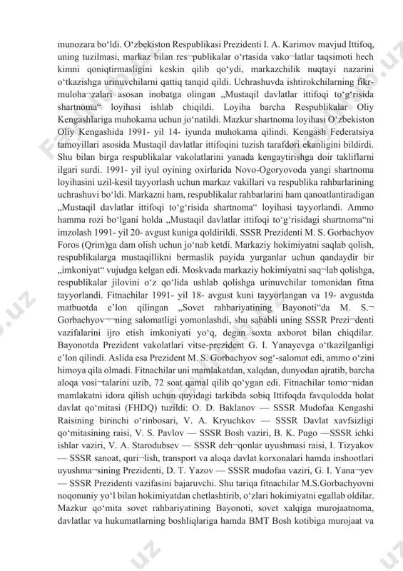 liflarni qabul etmadi, ishni paysalga soldi“, — degan edi. bu fikrning to‘g‘riligini hayot to‘la isbotladi. 1991- yil aprelda kiyevda ukraina, rossiya, belarus, o‘zbe¬kiston, qozog‘iston respublikalari rahbarlarining uchra¬shuvi bo‘ldi. uchrashuvda mustaqil respublikalar manfaatlariga mos keladigan ittifoq shartnomasini tuzishga yondashish yo‘llari ishlab chiqildi va tegishli bayonot imzolandi. bu hujjatni qirg‘iziston, tojikiston, turkmaniston respublikalari ham imzolashga rozilik bildirdi. markaz yon berishga majbur bo‘ldi. 1991- yil aprelda novo-ogoryovoda sssr prezidenti m.s.gorbachyovning 9 respublika rahbarlari bilan uchrashuvi bo‘ldi. ishtirokchilar tomonidan „mamlakatdagi vaziyatni bar-qarorlashtirish va tanglikni bartaraf etishga doir kechiktirib bo‘l¬maydigan choralar to‘g‘risida qo‘shma bayonot“ imzolandi. bu hujjat „9+1“ (9 respublika + markaz) degan nomni oldi. uning mazmuni markazning yon berganini, kiyevda bildirilgan fikr-mulohazalarga rozi bo‘lganini ko‘rsatadi. 1991- yil 3- iyunda novo-ogoryovoda sssr oliy soveti vakillari bilan respublika rahbarlari o‘rtasida uchrashuv bo‘ldi. mulk, til va yangi shartnomani tasdiqlash tartibi to‘g‘risida keskin munozara bo‘ldi. o‘zbekiston respublikasi prezidenti i. a. karimov mavjud ittifoq, uning tuzilmasi, markaz bilan res¬publikalar …