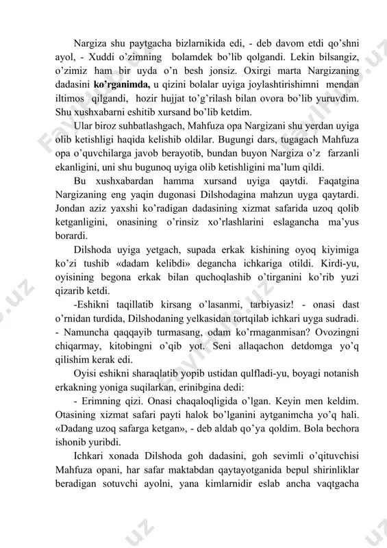 ib qo1ganligini, bir necha oylardan buyon maxsus shifoxonada davolanayotganligini, eng yomoni kasali o’ta jiddiyligini ham aytdi. nargiza shu paytgacha bizlarnikida edi, - deb davom etdi qo’shni ayol, - xuddi o’zimning bolamdek bo’lib qolgandi. lekin bilsangiz, o’zimiz ham bir uyda o’n besh jonsiz. oxirgi marta nargizaning dadasini ko’rganimda, u qizini bolalar uyiga joylashtirishimni mendan iltimos qilgandi, hozir hujjat to’g’rilash bilan ovora bo’lib yuruvdim. shu xushxabarni eshitib xursand bo’lib ketdim. ular biroz suhbatlashgach, mahfuza opa nargizani shu yerdan uyiga olib ketishligi haqida kelishib oldilar. bugungi dars, tugagach mahfuza opa o’quvchilarga javob berayotib, bundan buyon nargiza o’z farzanli ekanligini, uni shu bugunoq uyiga olib ketishligini ma’lum qildi. bu xushxabardan hamma xursand uyiga qaytdi. faqatgina nargizaning eng yaqin dugonasi dilshodagina mahzun uyga qaytardi. jondan aziz yaxshi ko’radigan dadasining xizmat safarida uzoq qolib ketganligini, onasining o’rinsiz xo’rlashlarini eslagancha ma’yus borardi. dilshoda uyiga yetgach, supada erkak kishining oyoq kiyimiga ko’zi tushib «dadam kelibdi» degancha ichkariga otildi. …