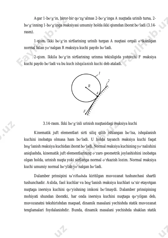 lan yoʻnalgan r reaksiya kuchi paydo boʻladi. 2-qism. ikkila boʻgʻin sirtlarining urinma tekisligida yotuvchi f reaksiya kuchi paydo boʻladi va bu kuch ishqalanish kuchi deb ataladi. 3.14-rasm. ikki boʻgʻinli urinish nuqtasidagi reaksiya kuchi kinematik juft elementlari sirti siliq qilib ishlangan boʻlsa, ishqalanish kuchini inobatga olmasa ham boʻladi. u holda tayanch reaksiya kuchi faqat bogʻlanish reaksiya kuchidan iborat boʻladi. normal reaksiya kuchining yoʻnalishini aniqlashda, kinematik juft elementlarining oʻzaro geometrik joylashishini inobatga olgan holda, urinish nuqta yoki sirtlariga normal oʻrkazish lozim. normal reaksiya kuchi umumiy normal boʻylab yoʻnalgan boʻladi. dalamber prinsipini ta’riflashda kiritilgan muvozanat tushunchasi shartli tushunchadir. aslida, faol kuchlar va bogʻlanish reaksiya kuchlari ta’sir etayotgan nuqtaga inersiya kuchini qo‘yishning imkoni boʻlmaydi. dalamber prinsipining mohiyati shundan iboratki, har onda inersiya kuchini nuqtaga qoʻyilgan deb, muvozanatni tekshirishdan maqsad, dinamik masalani yechishda statik muvozanat tenglamalari foydalanishdir. bunda, dinamik masalani yechishda shaklan statik masalalarnidan yechishga keltiriladi. shuning uchun bu usul kinetostatik (harakatdagi statika) usul deb …