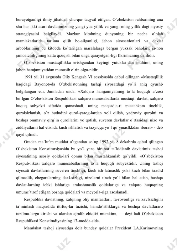 l etishda kuch ishlatish va tazyiqqa yo`l qo`ymaslkkdan iborat» - deb qayd qilindi. oradan ma`lu^m muddat o`tgandan so`ng 1992 yil 8 dekabrda qabul qilingan o`zbekiston konstitutsiyasida bu yo`l yana bir bor ta`kidlanib davlatimiz tashqi siyosatining asosiy qoida-lari qonun bilan mustahkamlab qo`yildi. «o`zbekiston respub-likasi xalqaro munosabatlarning to`la huquqli subyektidir. uning tashqi siyosati davlatlarning suveren tinchligi, kuch ish-latmaslik yoki kuch bilan taxdid qilmaslik, chegaralarning daxl-sizligi, nizolarni tinch yo`l bilan hal etish, boshqa davlat-larning ichki ishlariga aralashmaslik qoidalariga va xalqaro huquqning umume`tirof etilgan boshqa qoidalari va meyorla-riga asoslanadi. respublika davlatning, xalqning oliy manfaatlari, fa-rovonligi va xavfsizligini ta`minlash maqsadida ittifoq-lar tuzishi, hamdo`stliklarga va boshqa davlatlararo tuzilma-larga kirishi va ulardan ajralib chiqii:i mumkin», — deyi-ladi o`zbekiston respublikasi konstitudiyasining 17-modda-sida. mamlakat tashqi siyosatiga doir bunday qoidalar prezident i.a.karimovning nutq, maqola va risolalarida yanada oydinlashtirildi. u o`zining «o`zbekistonning o`z istiqlol va ni-o`zi ta`minlashga, texnika ekinlarining eng qimmatli tur-larini, jumladan paxta tolasi yetishtirish va eksport qilish-ga imkoniyati katta. …