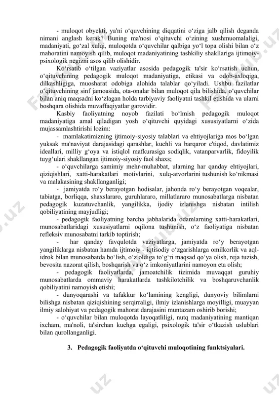 ning eng qulay bo‘lgan uslublarini tanlab olishi: · pedagogik faoliyatiga monand muloqot madaniyati modelini ishlab chiqishi; · o‘z-o‘zini kuzatish bilan muloqotdagi yutuq va kamchiliklarini muntazam taqqoslab borishi; · muloqotda milliy ma'naviyatimiz, urf-odat va an'analarimiz imkoniyatlaridan doimiy foydalanish. 4.muloqot madaniyatida pedagogik faoliyat qonuniyatlaridan chetga chiqmaslik: · har bir o‘quvchining individual xususiyatlariga mos muloqot · tizimini ishlab chiqishi; · muloqotning tarbiyaviy ta'sirini va samarasini e'tirof etish; · muloqot madaniyati asosida pedagogik mahoratni namoyish etish. pedagogik faoliyatni endigina boshlayotgan yosh o‘qituvchilar o‘z kasbiy mahoratlarini oshirish maqsadida o‘quvchilar bilan muloqot madaniyatini shakllantirish ustida muntazam ish olib borishlari zarur. ta’lim-tarbiyaviy jarayonni tashkil etishda pedagogik muloqot madaniyati o‘qituvchi va o‘quvchilarning bevosita o‘zaro munosabatini ma’lum bir maqsad sari hamjihatlikka yo‘naltiruvchi kuchdir. bu o‘rinda o‘qituvchi quyidagi vaziyatlarni e'tiborga olishni alohida ta'kidlash lozim: - o‘qituvchining ilk tarbiyaviy faoliyatidan boshlab muloqot madaniyatiga rioya qilishi, bu jarayonda o‘qituvchi va o‘quvchilar jamoasi bilan har kungi muomalani vaziyatga qarab rejalashtirishi, har bir harakat, …