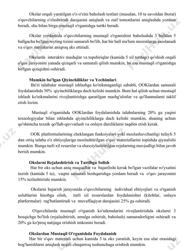 r ball ma'lum mezonlarga asoslanadi va o'quv natijalarini aniqroq aks ettiradi. okslarda interaktiv mashqlar va topshiriqlar (kamida 5 xil turdagi) qo'shish orqali o'quv jarayonini yanada qiziqarli va samarali qilish mumkin, bu esa mustaqil o'rganishga bo'lgan qiziqishni oshiradi. mumkin bo'lgan qiyinchiliklar va yechimlari ba'zi talabalar mustaqil ishlashga ko'nikmaganligi sababli, ooklardan samarali foydalanishda 30% qiyinchiliklarga duch kelishi mumkin. buni hal qilish uchun mustaqil ishlash ko'nikmalarini rivojlantirishga qaratilgan mashg'ulotlar va qo'llanmalarni taklif etish lozim. mustaqil o'rganishda ooklardan foydalanishda talabalarning 20% ga yaqini texnologiyalar bilan ishlashda qiyinchiliklarga duch kelishi mumkin, shuning uchun qo'shimcha texnik qo'llab-quvvatlash va onlayn darsliklarni taqdim etish kerak. ook platformalarining cheklangan funksiyalari yoki moslashuvchanligi tufayli 5 dan ortiq talaba o'z ehtiyojlariga moslashtirilgan o'quv materiallarini topishda qiynalishi mumkin. bunga turli xil resurslar va shaxsiylashtirilgan rejalarning mavjudligi bilan javob berish mumkin. okslarni rejalashtirish va tartibga solish har bir oks uchun aniq maqsadlar va bajarilishi kerak bo'lgan vazifalar ro'yxatini tuzish (kamida 5 ta), vaqtni …
