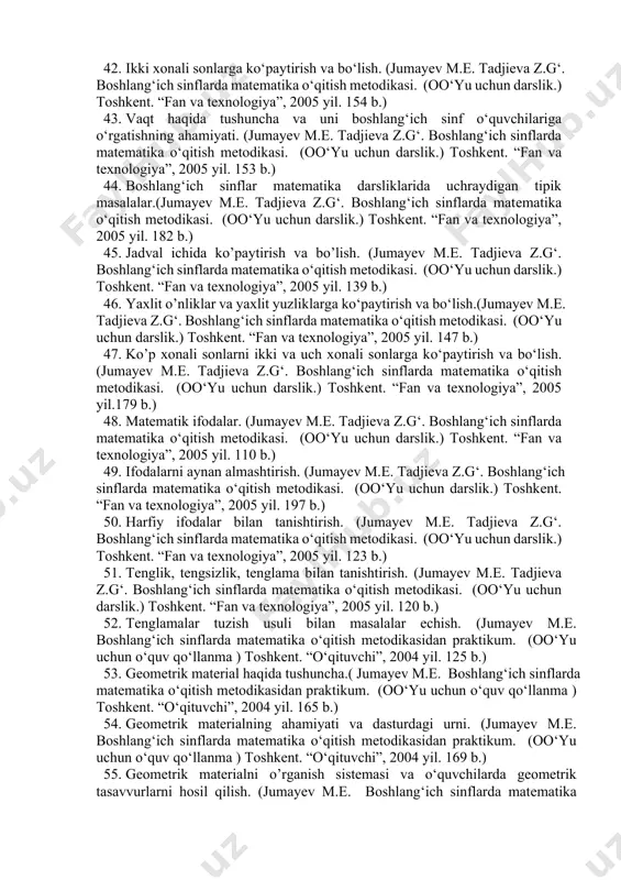 metodikasidan praktikum. (oo‘yu uchun o‘quv qo‘llanma ) toshkent. “o‘qituvchi”, 2004 yil. 74 b.) 39. ko‘p xonali sonlarni og‘zaki va yozma nomerlash. (jumayev m.e. boshlang‘ich sinflarda matematika o‘qitish metodikasidan praktikum. (oo‘yu uchun o‘quv qo‘llanma ) toshkent. “o‘qituvchi”, 2004 yil. 65 b.) 40. o‘quvchilarga sonlar sinfi to‘g‘risida tushunchalarni shakllantirish.(jumayev m.e. boshlang‘ich sinflarda matematika o‘qitish metodikasidan praktikum. (oo‘yu uchun o‘quv qo‘llanma ) toshkent. “o‘qituvchi”, 2004 yil. 175 b.) 41. bir xonali songa ko‘paytirish va bo‘lish. (jumayev m.e. boshlang‘ich sinflarda matematika o‘qitish metodikasidan praktikum. (oo‘yu uchun o‘quv qo‘llanma ) toshkent. “o‘qituvchi”, 2004 yil. 179 b.) 42. ikki xonali sonlarga ko‘paytirish va bo‘lish. (jumayev m.e. tadjieva z.g‘. boshlang‘ich sinflarda matematika o‘qitish metodikasi. (oo‘yu uchun darslik.) toshkent. “fan va texnologiya”, 2005 yil. 154 b.) 43. vaqt haqida tushuncha va uni boshlang‘ich sinf o‘quvchilariga o‘rgatishning ahamiyati. (jumayev m.e. tadjieva z.g‘. boshlang‘ich sinflarda matematika o‘qitish metodikasi. (oo‘yu uchun darslik.) toshkent. “fan va texnologiya”, 2005 yil. 153 b.) 44. …