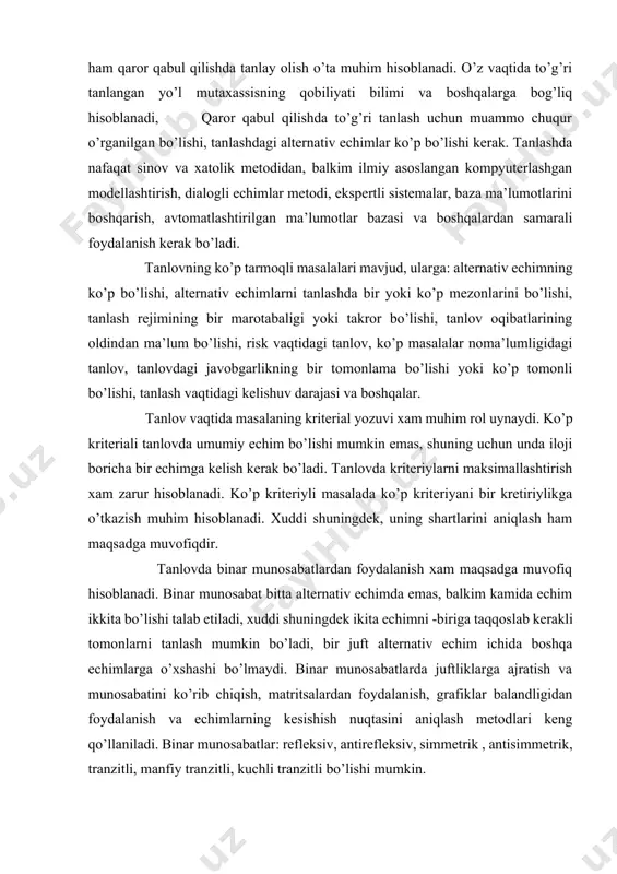 ovlar tipik, o’rtacha va original bo’lishi mumkin. tanlovda matematik usullar keng qo’llaniladi. tanlovda guruh bo’lib tanlash ham samarali hisoblanadi. albatta barcha shartlar ichida tanlashda berilgan sharoitda eng yaxshi hisoblangan optimal echimlarni, alternativlarni tanlash muhimdir. tanlovda yana bir metod - ekspert metodi ko’p qo’llaniladi. bunda insonlarning intellektidan foydalaniladi. ekspert tanlovda ichki va tashi omillardan keng qo’llaniladi. bunda ekspertlarning psixologik holati va sharoiti muhim o’rin egallaydi va ekspertlar ekpertiza kilishdagi barcha javobgarlikdan holi bo’lishi lozim. ekpertli ekspertiza anonim, ochi, anketali, majlisli ( qo’mitali, kollegial, kommissiyali, shtabli), diskussiyali ( konsilium, sudli, ilmiy kengashli), ishchi uyin sifatidagi, aqliy hujum va boshqalar bo’lishi mumkin. 4. qaror qabul qilish jarayoni bosqichlari qaror qabul qilish jarayoni ko’p irrali jarayon hisoblanib, majmuaviy yondashishni taozo etadi. nazariy jihatdan qaror qabul qilish jarayoni bir nechta bosqichlarga amalga oshiriladi. qaror qabul qilishning birinchi bosqichi - muammoni o’rganish - bir nechta bosqichlardan tashkil topadi: 1. muammoni yoki maqsadni aniqlashtirish. 2. dastlabki muammo …