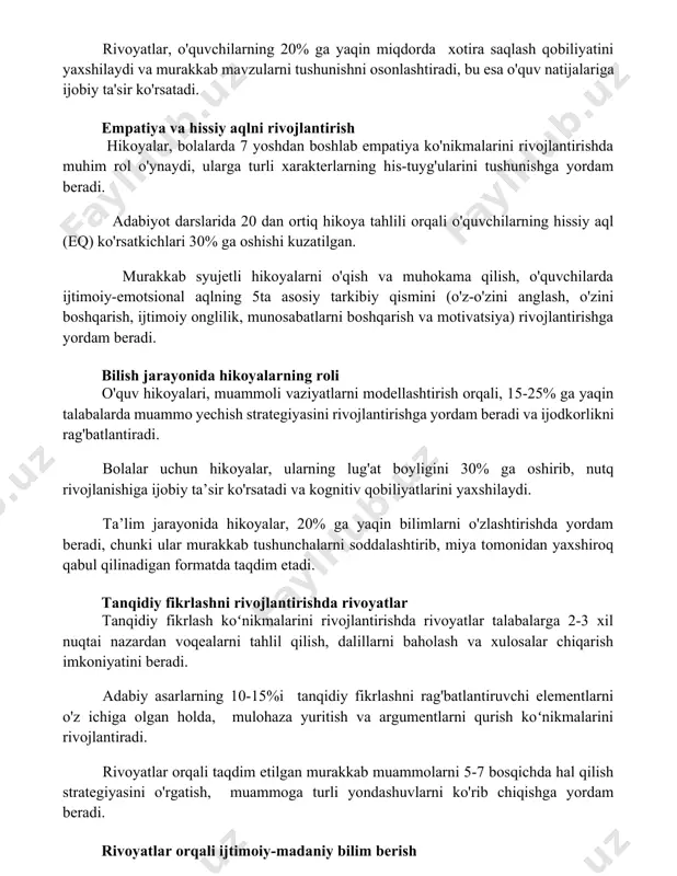 kab mavzularni tushunishni osonlashtiradi, bu esa o'quv natijalariga ijobiy ta'sir ko'rsatadi. empatiya va hissiy aqlni rivojlantirish hikoyalar, bolalarda 7 yoshdan boshlab empatiya ko'nikmalarini rivojlantirishda muhim rol o'ynaydi, ularga turli xarakterlarning his-tuyg'ularini tushunishga yordam beradi. adabiyot darslarida 20 dan ortiq hikoya tahlili orqali o'quvchilarning hissiy aql (eq) ko'rsatkichlari 30% ga oshishi kuzatilgan. murakkab syujetli hikoyalarni o'qish va muhokama qilish, o'quvchilarda ijtimoiy-emotsional aqlning 5ta asosiy tarkibiy qismini (o'z-o'zini anglash, o'zini boshqarish, ijtimoiy onglilik, munosabatlarni boshqarish va motivatsiya) rivojlantirishga yordam beradi. bilish jarayonida hikoyalarning roli o'quv hikoyalari, muammoli vaziyatlarni modellashtirish orqali, 15-25% ga yaqin talabalarda muammo yechish strategiyasini rivojlantirishga yordam beradi va ijodkorlikni rag'batlantiradi. bolalar uchun hikoyalar, ularning lug'at boyligini 30% ga oshirib, nutq rivojlanishiga ijobiy ta’sir ko'rsatadi va kognitiv qobiliyatlarini yaxshilaydi. ta’lim jarayonida hikoyalar, 20% ga yaqin bilimlarni o'zlashtirishda yordam beradi, chunki ular murakkab tushunchalarni soddalashtirib, miya tomonidan yaxshiroq qabul qilinadigan formatda taqdim etadi. tanqidiy fikrlashni rivojlantirishda rivoyatlar tanqidiy fikrlash koʻnikmalarini rivojlantirishda …