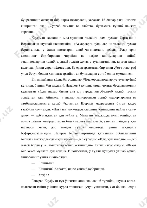 а ҳам рухсат берга-нини верешчагин шундай тасдиклайди: «аскарларга дўконлар-ни талашга рухсат берилганида, у ёқцан нималарни олиб чи-қишмади, дейсиз! улар ерли аҳолининг бир-биридан чиройли ва нафис кийимларини кийиб, тақинчоқларини тақиб, шундай ғалати ҳолатга тушишгандики, курган киши кулгидан ўзини сира тиёлмас эди. бу ерда арзимаган бир-икки сўмга этнограф учун бутун бошли хазинага арзийдиган буюмларни сотиб олиш мумкин эди. ёнғин пайтида кўҳна ёдгорликлар, ўймакор дарвозалар, ус-тунлар ёниб кетдики, бунинг ўзи даҳшат!. назаров 8 кунлик қамал чоғида бесаранжомлик келтирган кўҳна шаҳар билан ана шу тарзда ҳисоб-китоб қилиб, таскин топаётган эди. айниқса, у шаҳар минорасидан туриб ярадорларимиз ва замбаракларимизга қараб ўқотилган шердор мадрасасига бутун қаҳру ғазабини соч-ганди. «лаънати масжиддагиларнинг ҳаммасини найзага санч-дим», — деб мақтанган эди кейин у. мана шу масжидда мен та-нийдиган мулла хизмат қиларди, гарчи бизга қарата машъум ўқ узилган пайтда у ҳам иштирок этган, деб зимдан гумон қилсам-да, унинг тақдирига бефарққараёлмадим. назаров билан қирғин-да қатнашган зобитларнинг биридан масжидда одам кўп эдими?— деб …