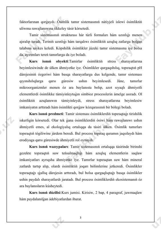 ám uzınlıǵı menen ajıralıp turadı. teriniń uzınlıǵı hám tarqalıwı ósimliktiń azıqlıq zatlarga bolgan talabına sáykes keledi. kópshilik ósimlikler júzeki tamır sistemasına iye bolsa da, ayırımları tereń tamırlarga da iye boladı. kurs isınıń obyekti:tamirlar ósimliktiń stress sharayatlarına beyimlesiwinde de úlken áhmiyetke iye. ósimlikler qurgaqshılıq, topıraqtıń ph dárejesiniń ózgeriwi hám basqa sharayatlarga dus kelgende, tamır sisteması qıyınshılıqlarga qarsı gúresiw ushın beyimlesedi. jáne, tamırlar mikroorganizmler menen óz ara baylanısta bolıp, azot sıyaqlı áhmiyetli elementlerdi ósimlikke támiyinleytuǵın simbioz processlerin ámelge asıradı. ol ósimliktiń azıqlanıwın támiyinleydi, stress sharayatlarına beyimlesiw imkaniyatın arttıradı hám ósimlikti qorǵaw kózqarasınıń bir bólegi boladı. kurs isınıń predmeti: tamir sisteması ósimliklerdiń topıraqtaǵı tirishilik iskerligin kórsetedi. olar tek ǵana ósimliklerdiń ósiwi hám rawajlanıwı ushın áhmiyetli emes, al ekologiyalıq ortalıqqa da tásiri úlken. ósimlik tamırları topıraqtıń tógiliwine járdem beredi. bul process topıraq quramın jaqsılaydı hám erodiyaga qarsı gúresiwde áhmiyetli rol oynaydı. kurs isınıń wazıypaları: tamir sistemasınıń ortalıqqa tásirinde birinshi gezekte topıraqtıń suw teńsalmaqlıǵı hám …