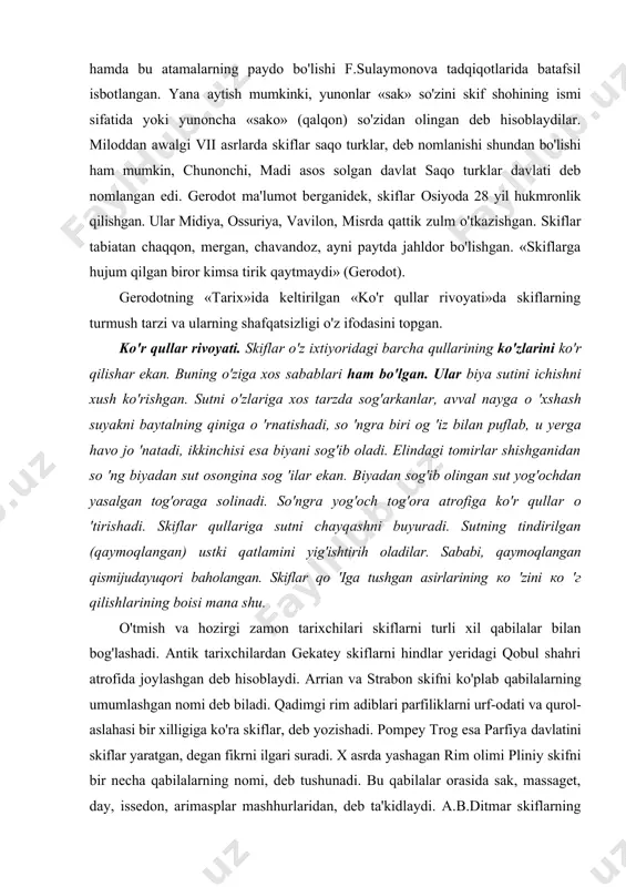 ar о 'tirishadi. skiflar qullariga sutni chayqashni buyuradi. sutning tindirilgan (qaymoqlangan) ustki qatlamini yig'ishtirih oladilar. sababi, qaymoqlangan qismijudayuqori baholangan. skiflar qo 'iga tushgan asirlarining ко 'zini ко 'г qilishlarining boisi mana shu. o'tmish va hozirgi zamon tarixchilari skiflarni turli xil qabilalar bilan bog'lashadi. antik tarixchilardan gekatey skiflarni hindlar yeridagi qobul shahri atrofida joylashgan deb hisoblaydi. arrian va strabon skifni ko'plab qabilalarning umumlashgan nomi deb biladi. qadimgi rim adiblari parfiliklarni urf-odati va qurol-aslahasi bir xilligiga ko'ra skiflar, deb yozishadi. pompey trog esa parfiya davlatini skiflar yaratgan, degan fikrni ilgari suradi. x asrda yashagan rim olimi pliniy skifni bir necha qabilalarning nomi, deb tushunadi. bu qabilalar orasida sak, massaget, day, issedon, arimasplar mashhurlaridan, deb ta'kidlaydi. a.b.ditmar skiflarning tilini sak va massaget qabilalari bilan urug'dosh deb ta'kidlaydi. f.sulaymonova «skif» degan nom bir qabila, elat yoki xalqning nomi emas, balki bir qancha qabila, elat va xalqlarning birlashmasi yoki siyosiy umumlashma. deb aytilgan fikrlarga qo'shiladi. …