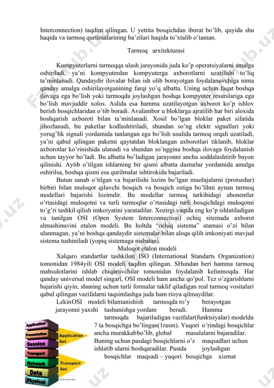 ishimiz mumkin, lekin shuni ham esda tutaylikki, tarmoqda kompyuter viruslari juda tez tarqaladi. har bir narsaning o’z etaloni bo’lganidek, tarmoq ham biror etalonga asoslanishi kerak, ya’ni muloqotning etalon modeli bo’lishi kerak. shu munosabat bilan xalqaro standardlar tashkiloti ­ iso (international standarts organisation) tomonidan 1984­yili muloqotning etalon modeli – osi modeli (osi­ open system interconnection) taqdim qilingan. u yettita bosqichdan iborat bo’lib, quyida shu haqida va tarmoq qurilmalarining ba’zilari haqida to’xtalib o’taman. tarmoq arxitekturasi kompyuterlarni tarmoqqa ulash jarayonida juda ko’p operatsiyalarni amalga oshiriladi, ya’ni kompyuterdan kompyuterga axborotlarni uzatilishi to’liq ta’minlanadi. qandaydir ilovalar bilan ish olib borayotgan foydalanuvchiga nima qanday amalga oshirilayotganining farqi yo’q albatta. uning uchun faqat boshqa ilovaga ega bo’lish yoki tarmoqda joylashgan boshqa kompyuter resurslariga ega bo’lish mavjuddir xolos. aslida esa hamma uzatilayotgan axborot ko’p ishlov berish bosqichlaridan o’tib boradi. avalambor u bloklarga ajratilib har biri aloxida boshqarish axboroti bilan ta’minlanadi. xosil bo’lgan bloklar paket sifatida jihozlanadi, bu paketlar …