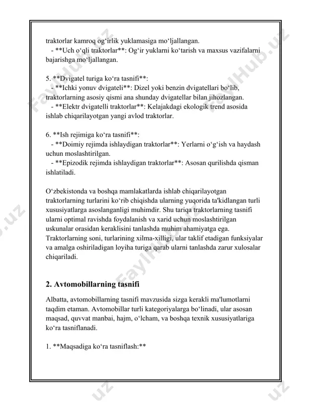 tonom haydash tizimlari**: avtomobil o‘zi boshqarish imkoniga ega bo‘lgan tizimlar. - **tarmoqga ulangan avtomobillar**: internetga ulanish orqali masofadan xizmatlar ko‘rsatish va boshqarish imkoniyatiga ega. ushbu tasniflashlar avtomobillarni to‘g‘ri anglash va xaridorlar ehtiyojlariga muvofiq eng yaxshi tanlovni amalga oshirishda yordam beradi. 3. traktorning asosiy qismlari traktorlar dala va qishloq xo'jalik ishlarida juda muhim rol o'ynaydi va ular bir qancha asosiy qismlarga bo'linadi. traktorning asosiy qismlari quyidagilar: 1. **dvigatel**: dvigatel traktorning yurak qismlaridan biri bo'lib, u butun mashinaning harakatini ta'minlaydi. dvigatellar ko'pincha dizel yoqilg'isi bilan ishlaydi, chunki u qishloq xo'jaligi texnikasi uchun samaraliroq va kuchliroq hisoblanadi. dvigatelning kub sig'imi va quvvati traktorlarda muhim o'rin tutadi; ularning quvvati odatda ot kuchida (hp) o'lchanadi, masalan, kichik traktorlar 25-50 ot kuchiga ega bo'lishi mumkin, katta modellarda esa 100 ot kuchidan oshganlari mavjud. 2. **transmissiya**: transmissiya dvigatel quvvatini traktoring g'ildiraklariga yetkazib beradi. traktorlarda odatda qo'lda boshqariladigan yoki avtomatik transmissiyalar mavjud. shuningdek, ko'p vaqtda ko'p bosqichli uzatish …