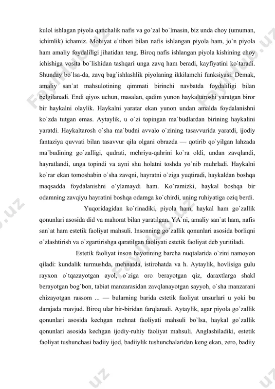 ni, amaliy san`at ham, nafis san`at ham estetik faoliyat mahsuli. insonning go`zallik qonunlari asosida borliqni o`zlashtirish va o`zgartirishga qaratilgan faoliyati estetik faoliyat deb yuritiladi. estetik faoliyat inson hayotining barcha nuqtalarida o`zini namoyon qiladi: kundalik turmushda, mehnatda, istirohatda va h. aytaylik, hovlisiga gulu rayxon o`tqazayotgan ayol, o`ziga oro berayotgan qiz, daraxtlarga shakl berayotgan bog`bon, tabiat manzarasidan zavqlanayotgan sayyoh, o`sha manzarani chizayotgan rassom ... — bularning barida estetik faoliyat unsurlari u yoki bu darajada mavjud. biroq ular bir-biridan farqlanadi. aytaylik, agar piyola go`zallik qonunlari asosida kechgan mehnat faoliyati mahsuli bo`lsa, haykal go`zallik qonunlari asosida kechgan ijodiy-ruhiy faoliyat mahsuli. anglashiladiki, estetik faoliyat tushunchasi badiiy ijod, badiiylik tushunchalaridan keng ekan, zero, badiiy ijod estetik faoliyatning bir ko`rinishi sifatida mavjuddir. biz mutaxassis sifatida ko`proq tor ma`nodagi "san`at" tushunchasi bilan ish ko`ramiz. tor ma`noda qo`llanilgan "san`at" so`zi badiiy san`atlarni ko`zda tutadi. badiiy san`atlar deganda biz musiqa, raqs, rassomlik, haykaltaroshlik, badiiy adabiyot, teatr, kino kabi san`at turlarini …