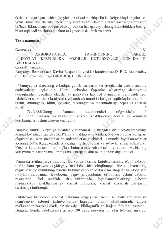 r va yo'nalishlar tavsiflanadi, unda ilmiy izlanishlarni davom ettirish maqsadga muvofiq bo'ladi. ikkinchisiga bo'lgan ehtiyoj, odatda har qanday ishning kamchiliklari borligi bilan oqlanadi va shuning uchun uni yaxshilash kerak va kerak. tezis namunasi garmaeva l.v. axborot-o'rta ta'minotning tarkibi davlat respublika yoshlar kutubxonasi nomida d. batojabaya carmal@yandex.ru buryatiya respublikasi davlat respublika yoshlar kutubxonasi d.-r.o. batozhabay (d. batojabay nomidagi grubrb), l. ulan-ude "jamiyat va shaxsning erkinligi, gullab-yashnashi va rivojlanishi asosiy insoniy qadriyatlarga tegishlidir. ularni xabardor fuqarolar o'zlarining demokratik huquqlaridan foydalana oladilar va jamiyatda faol rol o'ynaydilar. jamiyatda faol ishtirok etish va demokratiyani rivojlantirish mumkin bo'lgan taqdirdagina mumkin. ta'lim, shuningdek, bilim, g'oyalar, madaniyat va ma'lumotlarga bepul va cheksiz kirish " (yuneskoning "jamoat kutubxonalari to'g'risida"). " bilimdon, madaniy va ma'lumotli shaxsni shakllantirish bolalar va o'smirlar kutubxonalari uchun ustuvor vazifadir. bugungi kunda buryatiya yoshlar kutubxonasi 16 mingdan ortiq foydalanuvchiga xizmat ko'rsatadi, ulardan 20,1% o'rta maktab o'quvchilari, 5% kasb-hunar kollejlari o'quvchilari, o'rta maktablar va universitetlar talabalari …