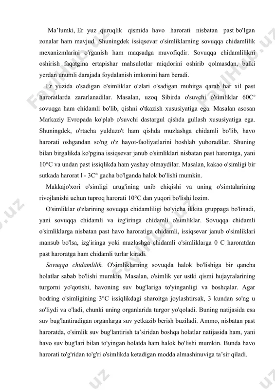 turgorni yo'qotishi, havoning suv bug'lariga to'yinganligi va boshqalar. agar bodring o'simligining 3°c issiqlikdagi sharoitga joylashtirsak, 3 kundan so'ng u so'liydi va o'ladi, chunki uning organlarida turgor yo'qoladi. buning natijasida esa suv bug'lantiradigan organlarga suv yetkazib berish buziladi. ammo, nisbatan past haroratda, o'simlik suv bug'lantirish ta’siridan boshqa holatlar natijasida ham, yani havo suv bug'lari bilan to'yingan holatda ham halok bo'lishi mumkin. bunda havo harorati to'g'ridan to'g'ri o'simlikda ketadigan modda almashinuviga ta’sir qiladi. ko'pgina o'simlik turlarida oqsillarning yemirilishi natijasida azotning eruvchan formalari miqdorining oshishi kuzatiladi. o'simliklardagi moddalar almashinuvi jarayonining nomaqbul tomonga surilishi hamda nisbatan past havo haroratining uzoq davom etishi natijasida o'simliklarning halok bo'lishiga asosiy sabalardan biri bu hujayra membranasidagi o'zgarishlardir. nisbatan past haroratda issiqsevar o'simliklar hujayra membranasi tarkibiga kiruvchi to'yingan yog' kislotalari suyuq-zarracha holatidan quyuq holatga o'tadi. bu o'z navbatida membrananing moddalar o'tkazuvchanligini buzilishiga olib keladi. qishloq xo'jaligiga issiqsevar o'simliklarni sovuqqa chidamliligini bir qancha usullar bilan oshirish mumkin. masalan, o'simliklarning nish …