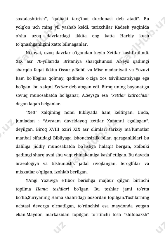 nomi bibliyada ham keltirgan. unda, jumladan : “avraam davridayoq xettlar xananni egallagan”, deyilgan. biroq xviii oxiri xix asr olimlari tarixiy ma`lumotlar manbai sifatidagi bibliyaga ishonchsizlik bilan qaraganliklari bu daliliga jiddiy munosabatda bo`lishga halaqit bergan, xolbuki qadimgi sharq ayni shu vaqt chinakamiga kashf etilgan. bu davrda arxeologiya va tilshunoslik jadal rivojlangan. ieroglfilar va mixxatlar o`qilgan, izohlab berilgan. yangi yozuvga e`tibor berishga majbur qilgan birinchi topilma hama toshilari bo`lgan. bu toshlar jami to`rtta bo`lib,suriyaning hama shahridagi bozordan topilgan.toshlarning uchtasi devorga o`rnatilgan, to`rtinchisi esa maydonda yotgan ekan.maydon markazidan topilgan to`rtinchi tosh “shifobaxsh” kuchga ega bo`lganligi aytib o`tilgan , bod kasalidan azob chekuvchi kishi uning ustiga biroz cho`zilib yotsa, “bir zumda sog`ayib ketarkan”. qisqa vaqt ichida old osiyoning bir-biridan uzoq masofadagi turli joylaridan yana xett yozma yodgorliklari topiladi. bu a.seysga xettlar olimlar o`ylaganidek kam sonli shimoliy suriya qabilalari bo`lmay, katta xalq bo`lgan, degan xulosa chiqarishga yordam bergan. suriyada arxeologik qazishlar o`tkazilgan vaqtda hama toshlaridagidek …
