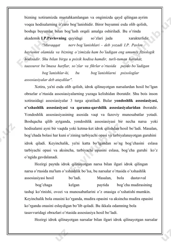 tarbiyalanayotgan guruhini idrok qiladi. keyinchalik, ya'ni katta bo’lgandan so’ng bog’chasini eslasa tarbiyachi opasi va aksincha, tarbiyachi opasini eslasa, bog’cha guruhi ko’z o’ngida gavdalanadi. hozirgi paytda idrok qilinayotgan narsa bilan ilgari idrok qilingan narsa o’rtasida ma'lum o’xshashlik bo’lsa, bu narsalar o’rtasida o’xshashlik assosiasiyasi hosil bo’ladi. masalan, bola dastavval bog’chaga kelgan paytida bog’cha mudirasining tashqi ko’rinishi, ovozi va munosabatlarini o’z onasiga o’xshatishi mumkin. keyinchalik bola onasini ko’rganda, mudira opasini va aksincha mudira opasini ko’rganda onasini eslaydigan bo’lib qoladi. bu ikkala odamning bola tasavvuridagi obrazlari o’rtasida assosiasiya hosil bo’ladi. hozirgi idrok qilinayotgan narsalar bilan ilgari idrok qilinayotgan narsalar o’rtasida qarama-qarshi belgilar va xususiyatlar bo’lsa, bunday narsalar o’rtasida qarama-qarshilik assosiasiyasi yuz beradi. masalan yoz-qish, issiq-sovuq kabi narsalar o’rtasida qarama-qarshilik assosiasiyalari hosil bo’ladi. shunday qilib, xotiraning nerv-fiziologik asosida bosh miya po’stida hosil bo’ladigan shartli reflekslar, turli assosiativ bog’lanishlar yotadi. lekin, odam esda olib qolish paytida assosiasiyalar hosil bo’lganligini mutlaqo sezmaydi. har xil assosiasiyalarning hosil bo’lganini …