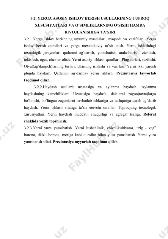 asosiy ishlash qurollari. plug turlari, tuzilishi. otval(ag’dargich)larning turlari. ularning ishlashi va vazifasi. yerni ikki yarusli plugda haydash. qatlamni ag’darmay yerni ishlash. prezintasiya tayyorlab taqdimot qilish. 3.2.2.haydash usullari: uzunasiga va aylanma haydash. aylanma haydashning kamchiliklari. uzunasiga haydash, dalalarni zagon(taxta)larga bo’linishi, bo’lingan zagonlarni navbatlab ichkariga va tashqariga qarab ag’darib haydash. yerni ishlash sifatiga ta’sir etuvchi omillar. tuproqning texnologik xususiyatlari. yerni haydash muddati, chuqurligi va agregat tezligi. referat shaklida yozib topshirish. 3.2.3.yerni yuza yumshatish. yerni lushchilnik, chizel-kultivator, “zig - zag” borona, diskli borona, motiga kabi qurollar bilan yuza yumshatish. yerni yuza yumshatish sifati. prezintasiya tayyorlab taqdimot qilish.