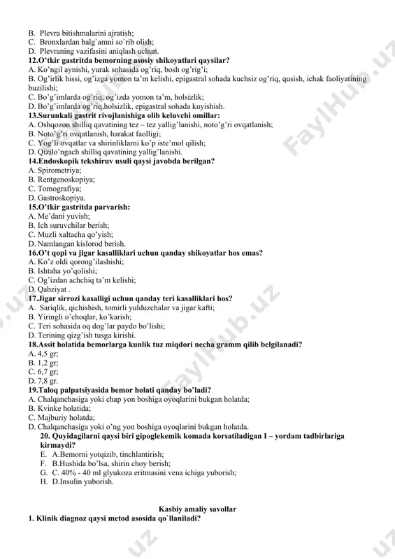 ari qaysilar? a. ko’ngil aynishi, yurak sohasida og’riq, bosh og’rig’i; b. og’irlik hissi, og’izga yomon ta’m kelishi, epigastral sohada kuchsiz og’riq, qusish, ichak faoliyatining buzilishi; c. bo’g’imlarda og’riq, og’izda yomon ta’m, holsizlik; d. bo’g’imlarda og’riq,holsizlik, epigastral sohada kuyishish. 13.surunkali gastrit rivojlanishiga olib keluvchi omillar: a. oshqozon shilliq qavatining tez – tez yallig’lanishi, noto’g’ri ovqatlanish; b. noto’g’ri ovqatlanish, harakat faolligi; c. yog’li ovqatlar va shirinliklarni ko’p iste’mol qilish; d. qizilo’ngach shilliq qavatining yallig’lanishi. 14.endoskopik tekshiruv usuli qaysi javobda berilgan? a. spirometriya; b. rentgenoskopiya; c. tomografiya; d. gastroskopiya. 15.o’tkir gastritda parvarish: a. me’dani yuvish; b. ich suruvchilar berish; c. muzli xaltacha qo’yish; d. namlangan kislorod berish. 16.o’t qopi va jigar kasalliklari uchun qanday shikoyatlar hos emas? a. ko’z oldi qorong’ilashishi; b. ishtaha yo’qolishi; c. og’izdan achchiq ta’m kelishi; d. qabziyat . 17.jigar sirrozi kasalligi uchun qanday teri kasalliklari hos? a. sariqlik, qichishish, tomirli yulduzchalar va jigar kafti; b. yiringli o’choqlar, ko’karish; c. …