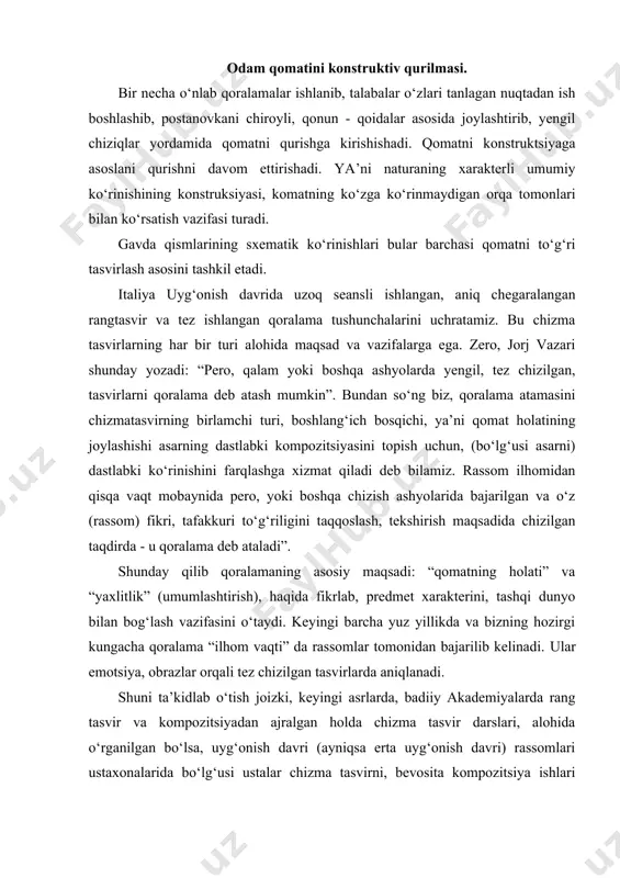 iyadan ajralgan holda chizma tasvir darslari, alohida o‘rganilgan bo‘lsa, uyg‘onish davri (ayniqsa erta uyg‘onish davri) rassomlari ustaxonalarida bo‘lg‘usi ustalar chizma tasvirni, bevosita kompozitsiya ishlari bilan birgalikda bajarganlar. shu sababli, uyg‘onish davri rassomlari chizmatasvirlarini to‘liq tugallanmagan holda uchratamiz. boshni qomat bilan o‘zaro mutanosibligini aniqlab ishlash. qomat qismlari ya’ni bosh qismining umumiy qomatga nisbatini aniq topish vazifasi turadi. bunda ko‘z bilan chamalab taqqoslash nisbatlarni aniqlash mumkin. boshning qomatga necha nisbat kelishini qalamda o‘lchab belgilanadi. ustozlar o‘rgatishda o‘z shogirdlarini shunday ishontirganki, qomatni konstruktiv qurishni, to‘g‘ri tushunib bajarish, insonning anatomik tuzilishini tahlil qilish, rangtasvirda harakatni payqash, bunda tasvirni shtrixlar bilan ishlashga o‘quvchini majburlamasdan, aksincha, rangtasvirni tahlil qilib, qurish bosqichida qoldirishga ruxsat berganlar. uyg‘onish davrining buyuk rassomlari qoralama va homaki chizgilarga katta e’tibor va ahamiyat qaratganlar. buyuk mikelandjeloning ushbu so‘zlari yuqoridagi fikrlarning yorqin dalilidir. modelirovka. chizmatasvirni shoshmay, shaklning fazadagi (ayniqsa, rakursdagi) holatini yaxshilab kuzatib, keyin ish boshlash kerak. boshning umumiy ko‘rinishi uning kattaligi va mutanosibligini …