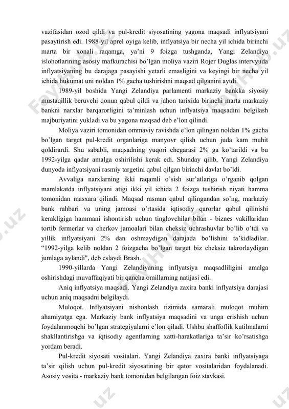 almashinuv kursi targetlanishdagi kamchilik shundan iboratki kursning muntazam tarzda maqsadli darajada saqlab turilishi o’z navbatida xalqaro rezervlarni sezilarli darajada kamayishiga, valyuta inqirozining vujudga kelish ehtimolini oshiradi. 3. inflyatsiyani targetlash rejimiga oʻtish tajribasi yangi zelandiya davlati misolida. 1984-yil yangi zelandiyada iqtisodiy, siyosiy va valyuta inqirozi bo’layotgan bir paytda hokimiyatga kelgan yangi hukumat keng ko’lamli liberal islohotlarni boshladi. bu davrgacha to’qqiz yil davomida neft narxlarining o’sishi hamda tartibsiz makroiqtisodiy siyosat tufayli davlat doimiy inqirozni boshdan kechirdi, inflyatsiya butun xx asrdagi eng yuqori darajada (20% ga yaqinlashgan) tezlashdi va ishsizlik 60 barobar ortdi. 1985-yilda yangi vazirlar mahkamasi yangi zelandiya dollarini erkin muomalaga chiqardi, bu esa markaziy bankni qat’iy kursni ushlab turish vazifasidan ozod qildi va pul-kredit siyosatining yagona maqsadi inflyatsiyani pasaytirish edi. 1988-yil aprel oyiga kelib, inflyatsiya bir necha yil ichida birinchi marta bir xonali raqamga, ya’ni 9 foizga tushganda, yangi zelandiya islohotlarining asosiy mafkurachisi bo’lgan moliya vaziri rojer duglas intervyuda inflyatsiyaning bu …